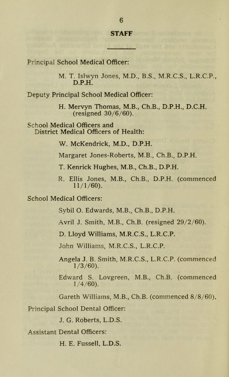 STAFF Principal School Medical Officer: M. T. Islwyn Jones, M.D., B.S., M.R.C.S., L.R.C.P., D.P.H. Deputy Principal School Medical Officer: H. Mervyn Thomas, M.B., Ch.B., D.P.H., D.C.H. (resigned 30/6/60). School Medical Officers and District Medical Officers of Health: W. McKendrick, M.D., D.P.H. Margaret Jones-Roberts, M.B., Ch.B., D.P.H. T. Kenrick Hughes, M.B., Ch.B., D.P.H. R. Ellis Jones, M.B., Ch.B., D.P.H. (commenced 11/1/60). School Medical Officers: Sybil O. Edwards, M.B., Ch.B., D.P.H. Avril J. Smith, M.B., Ch.B. (resigned 29/2/60). D. Lloyd Williams, M.R.C.S., L.R.C.P. John Williams, M.R.C.S., L.R.C.P. Angela J. B. Smith, M.R.C.S., L.R.C.P. (commenced 1/3/60). Edward S. Lovgreen, M.B., Ch.B. (commenced 1/4/60). Gareth Williams, M.B., Ch.B. (commenced 8/8/60). Principal School Dental Officer: J. G. Roberts, L.D.S. Assistant Dental Officers: H. E. Fussell, L.D.S.