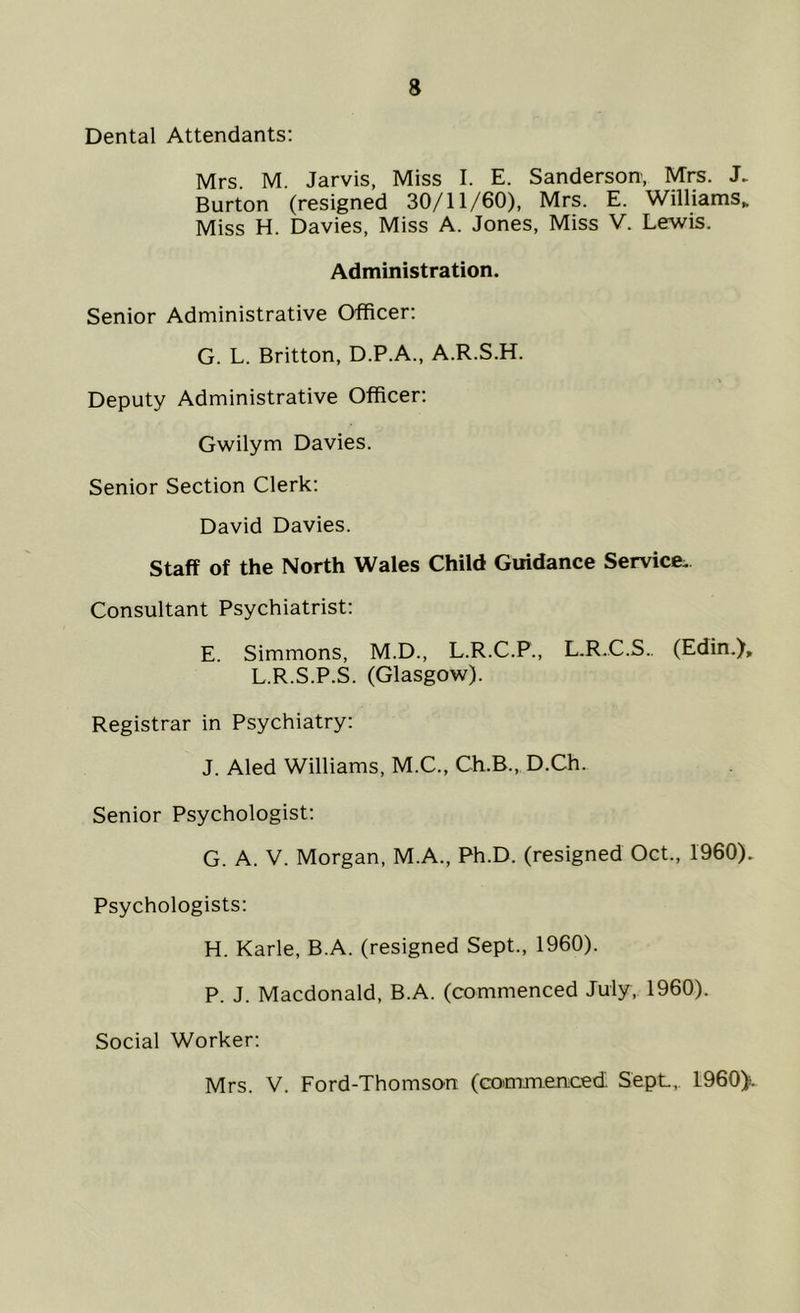 Dental Attendants: Mrs M. Jarvis, Miss I. E. Sanderson, Mrs. J. Burton (resigned 30/11/60), Mrs. E. Williams. Miss H. Davies, Miss A. Jones, Miss V. Lewis. Administration. Senior Administrative Officer: G. L. Britton, D.P.A., A.R.S.H. Deputy Administrative Officer: Gwilym Davies. Senior Section Clerk: David Davies. Staff of the North Wales Child Guidance Service. Consultant Psychiatrist: E. Simmons, M.D., L.R.C.P., L.R.C.S.. (Edin.), L.R.S.P.S. (Glasgow). Registrar in Psychiatry: J. Aled Williams, M.C., Ch.B., D.Ch. Senior Psychologist: G. A. V. Morgan, M.A., Ph.D. (resigned Oct., 1960). Psychologists: H. Karle, B.A. (resigned Sept., 1960). P. J. Macdonald, B.A. (commenced July, 1960). Social Worker: Mrs. V. Ford-Thomson (commenced. SepL,. I960).