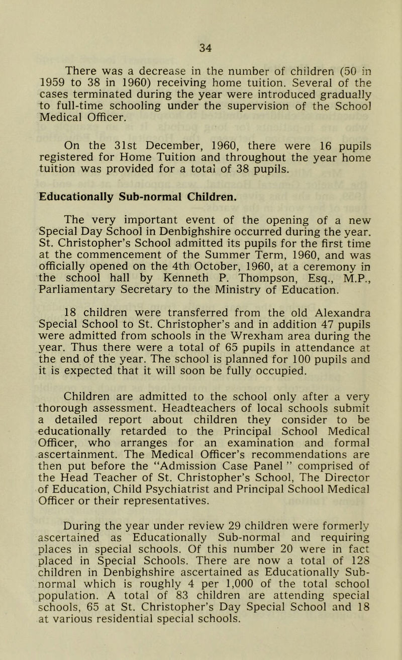 There was a decrease in the number of children (50 in 1959 to 38 in 1960) receiving home tuition. Several of the cases terminated during the year were introduced gradually to full-time schooling under the supervision of the School Medical Officer. On the 31st December, 1960, there were 16 pupils registered for Home Tuition and throughout the year home tuition was provided for a total of 38 pupils. Educationally Sub-normal Children. The very important event of the opening of a new Special Day School in Denbighshire occurred during the year. St. Christopher’s School admitted its pupils for the first time at the commencement of the Summer Term, 1960, and was officially opened on the 4th October, 1960, at a ceremony in the school hall by Kenneth P. Thompson, Esq., M.P., Parliamentary Secretary to the Ministry of Education. 18 children were transferred from the old Alexandra Special School to St. Christopher’s and in addition 47 pupils were admitted from schools in the Wrexham area during the year. Thus there were a total of 65 pupils in attendance at the end of the year. The school is planned for 100 pupils and it is expected that it will soon be fully occupied. Children are admitted to the school only after a very thorough assessment. Headteachers of local schools submit a detailed report about children they consider to be educationally retarded to the Principal School Medical Officer, who arranges for an examination and formal ascertainment. The Medical Officer’s recommendations are then put before the “Admission Case Panel ” comprised of the Head Teacher of St. Christopher’s School, The Director of Education, Child Psychiatrist and Principal School Medical Officer or their representatives. During the year under review 29 children were formerly ascertained as Educationally Sub-normal and requiring places in special schools. Of this number 20 were in fact placed in Special Schools. There are now a total of 128 children in Denbighshire ascertained as Educationally Sub- normal which is roughly 4 per 1,000 of the total school population. A total of 83 children are attending special schools, 65 at St. Christopher’s Day Special School and 18 at various residential special schools.