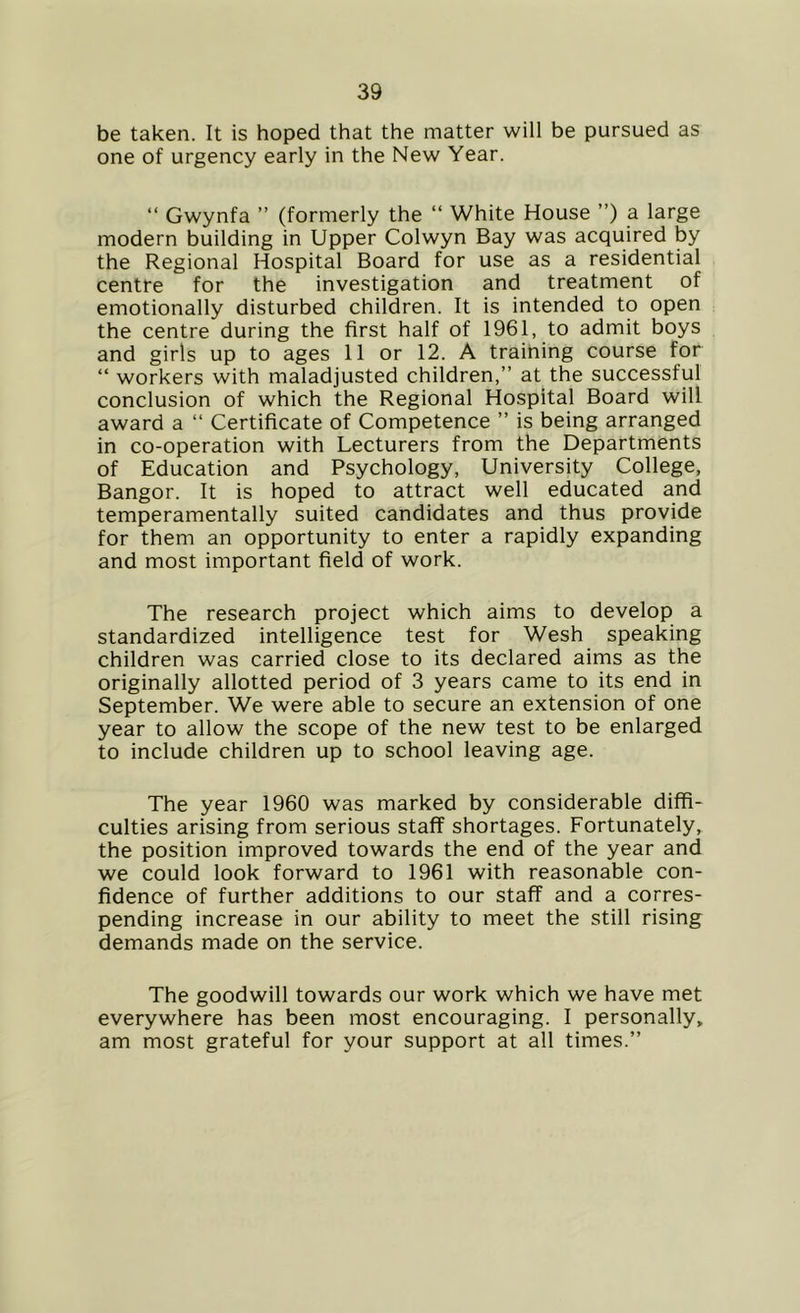 be taken. It is hoped that the matter will be pursued as one of urgency early in the New Year. “ Gwynfa ” (formerly the “ White House ”) a large modern building in Upper Colwyn Bay was acquired by the Regional Hospital Board for use as a residential centre for the investigation and treatment of emotionally disturbed children. It is intended to open the centre during the first half of 1961, to admit boys and girls up to ages 11 or 12. A training course for “ workers with maladjusted children,” at the successful conclusion of which the Regional Hospital Board will award a “ Certificate of Competence ” is being arranged in co-operation with Lecturers from the Departments of Education and Psychology, University College, Bangor. It is hoped to attract well educated and temperamentally suited candidates and thus provide for them an opportunity to enter a rapidly expanding and most important field of work. The research project which aims to develop a standardized intelligence test for Wesh speaking children was carried close to its declared aims as the originally allotted period of 3 years came to its end in September. We were able to secure an extension of one year to allow the scope of the new test to be enlarged to include children up to school leaving age. The year 1960 was marked by considerable diffi- culties arising from serious staff shortages. Fortunately, the position improved towards the end of the year and we could look forward to 1961 with reasonable con- fidence of further additions to our staff and a corres- ponding increase in our ability to meet the still rising demands made on the service. The goodwill towards our work which we have met everywhere has been most encouraging. I personally, am most grateful for your support at all times.”