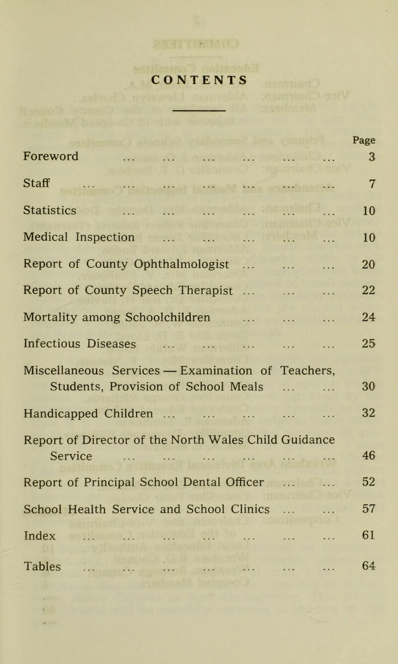 CONTENTS Page Foreword ... ... ... ... ... ... 3 Staff 7 Statistics ... ... ... ... ... ... 10 Medical Inspection ... ... ... ... ... 10 Report of County Ophthalmologist ... ... ... 20 Report of County Speech Therapist ... ... ... 22 Mortality among Schoolchildren ... ... ... 24 Infectious Diseases ... ... ... ... ... 25 Miscellaneous Services — Examination of Teachers, Students, Provision of School Meals ... ... 30 Handicapped Children ... ... ... ... ... 32 Report of Director of the North Wales Child Guidance Service ... ... ... ... ... ... 46 Report of Principal School Dental Officer ... ... 52 School Health Service and School Clinics ... ... 57 Index ... ... ... ... ... ... ... 61 Tables ... ... ... ... ... ... ... 64