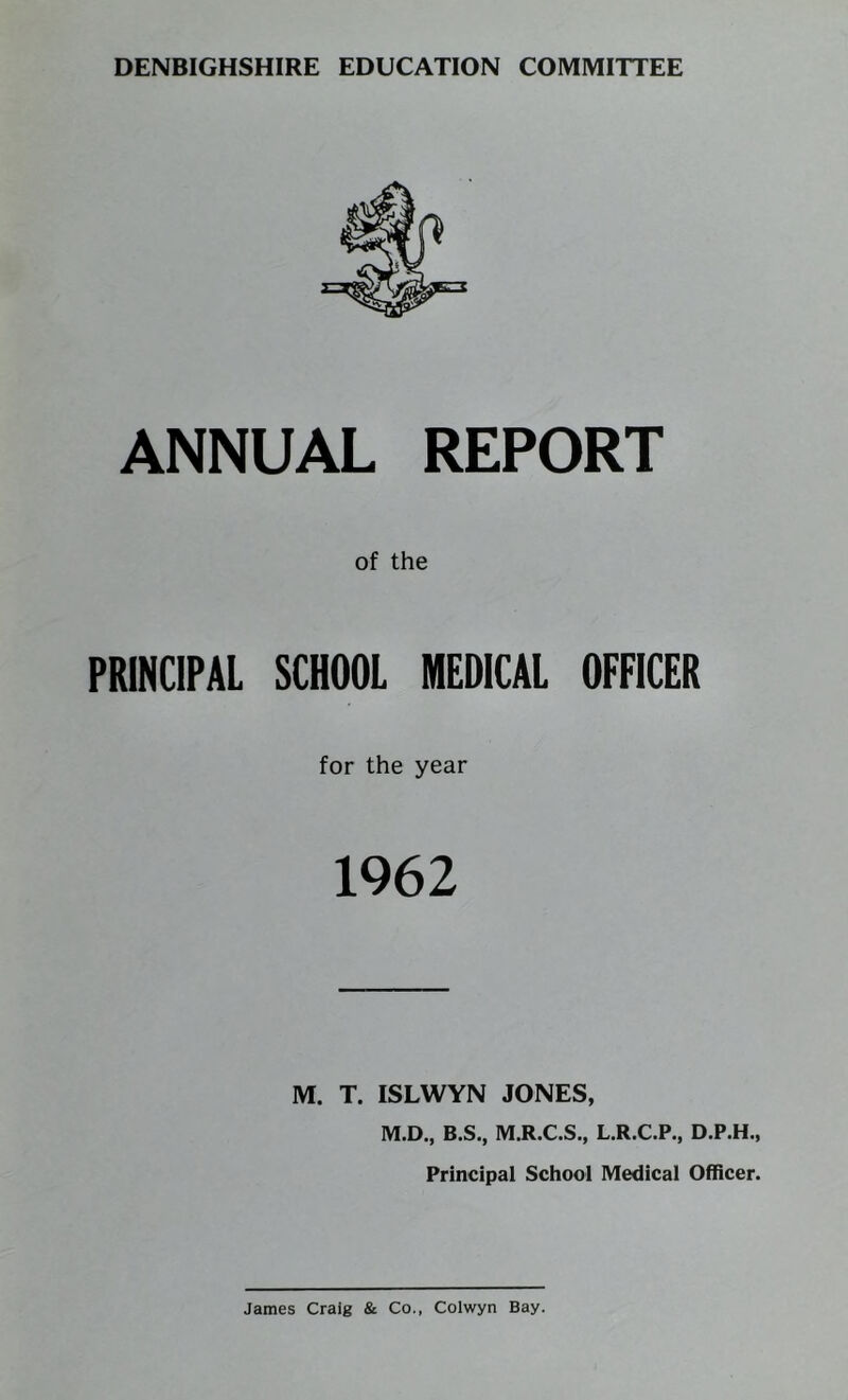 DENBIGHSHIRE EDUCATION COMMITTEE ANNUAL REPORT of the PRINCIPAL SCHOOL MEDICAL OFFICER for the year 1962 M. T. ISLWYN JONES, M.D., B.S., M.R.C.S., L.R.C.P., D.P.H., Principal School Medical Officer. James Craig & Co., Colwyn Bay.