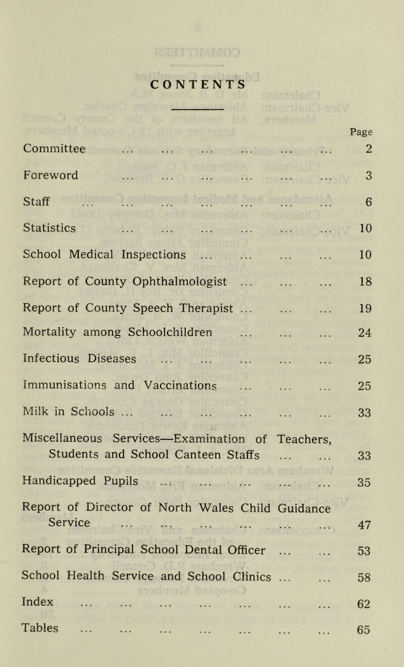 CONTENTS Page Committee ... ... ... ... ... ... 2 Foreword ... ... ... ... ... ... 3 Staff 6 Statistics ... ... ... ... ... ... 10 School Medical Inspections ... ... ... ... 10 Report of County Ophthalmologist ... ... ... 18 Report of County Speech Therapist ... ... ... 19 Mortality among Schoolchildren ... ... ... 24 Infectious Diseases ... ... ... ... ... 25 Immunisations and Vaccinations ... ... ... 25 Milk in Schools ... ... ... ... ... ... 33 Miscellaneous Services—Examination of Teachers, Students and School Canteen Staffs 33 Handicapped Pupils ... ... ... ... ... 35 Report of Director of North Wales Child Guidance Service ... .... ... ... ... ... 47 Report of Principal School Dental Officer 53 School Health Service and School Clinics 58 Index ... ... ... ... ... ... ... 62 Tables 65