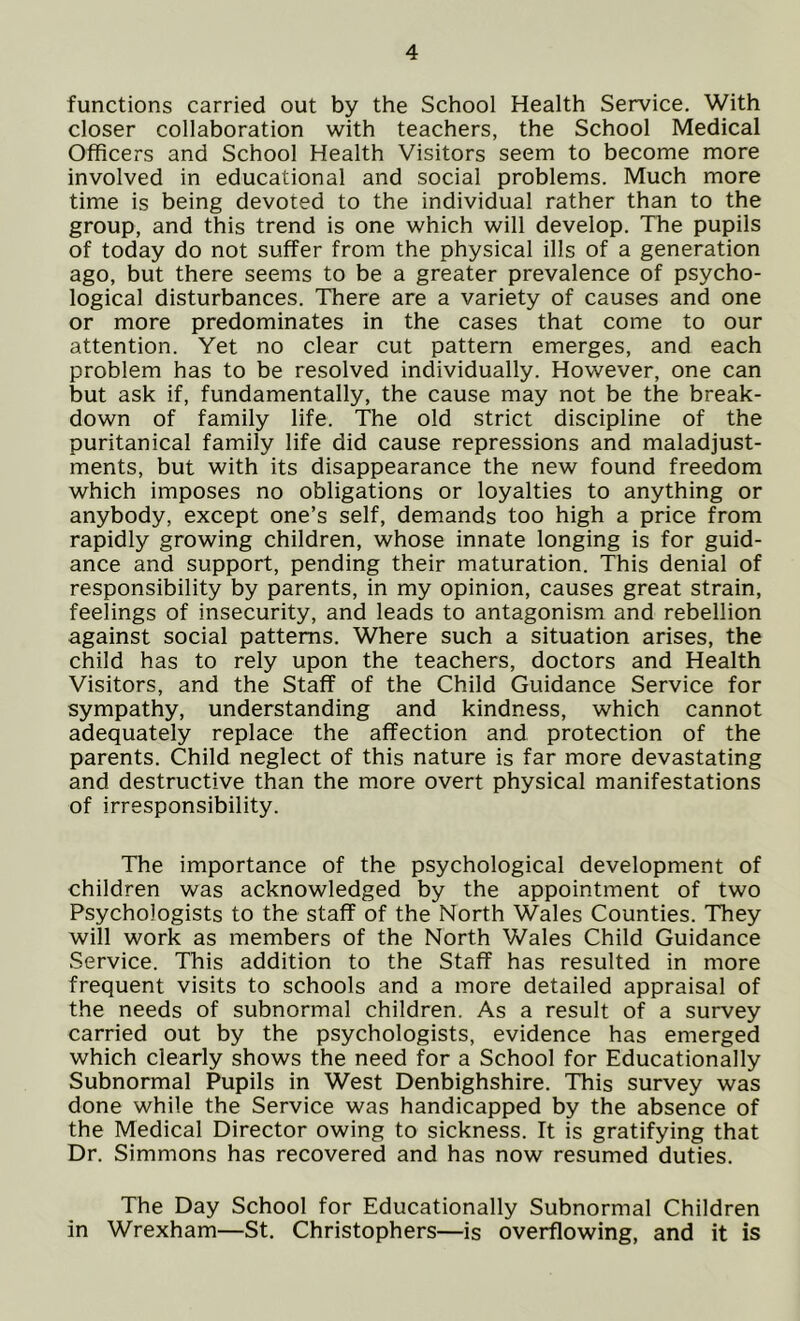 functions carried out by the School Health Service. With closer collaboration with teachers, the School Medical Officers and School Health Visitors seem to become more involved in educational and social problems. Much more time is being devoted to the individual rather than to the group, and this trend is one which will develop. The pupils of today do not suffer from the physical ills of a generation ago, but there seems to be a greater prevalence of psycho- logical disturbances. There are a variety of causes and one or more predominates in the cases that come to our attention. Yet no clear cut pattern emerges, and each problem has to be resolved individually. However, one can but ask if, fundamentally, the cause may not be the break- down of family life. The old strict discipline of the puritanical family life did cause repressions and maladjust- ments, but with its disappearance the new found freedom which imposes no obligations or loyalties to anything or anybody, except one’s self, demands too high a price from rapidly growing children, whose innate longing is for guid- ance and support, pending their maturation. This denial of responsibility by parents, in my opinion, causes great strain, feelings of insecurity, and leads to antagonism and rebellion against social patterns. Where such a situation arises, the child has to rely upon the teachers, doctors and Health Visitors, and the Staff of the Child Guidance Service for sympathy, understanding and kindness, which cannot adequately replace the affection and protection of the parents. Child neglect of this nature is far more devastating and destructive than the more overt physical manifestations of irresponsibility. The importance of the psychological development of children was acknowledged by the appointment of two Psychologists to the staff of the North Wales Counties. They will work as members of the North Wales Child Guidance Service. This addition to the Staff has resulted in more frequent visits to schools and a more detailed appraisal of the needs of subnormal children. As a result of a survey carried out by the psychologists, evidence has emerged which clearly shows the need for a School for Educationally Subnormal Pupils in West Denbighshire. This survey was done while the Service was handicapped by the absence of the Medical Director owing to sickness. It is gratifying that Dr. Simmons has recovered and has now resumed duties. The Day School for Educationally Subnormal Children in Wrexham—St. Christophers—is overflowing, and it is