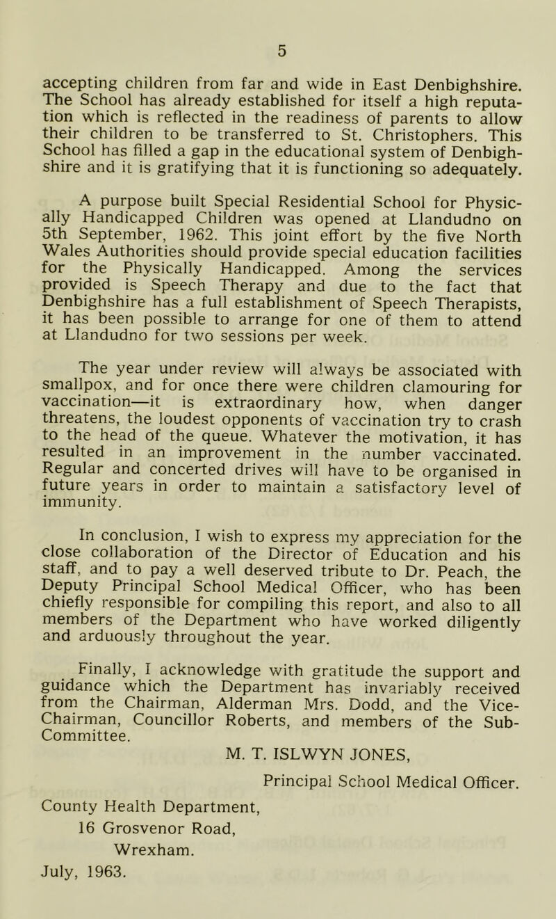 accepting children from far and wide in East Denbighshire. The School has already established for itself a high reputa- tion which is reflected in the readiness of parents to allow their children to be transferred to St. Christophers. This School has filled a gap in the educational system of Denbigh- shire and it is gratifying that it is functioning so adequately. A purpose built Special Residential School for Physic- ally Handicapped Children was opened at Llandudno on 5th September, 1962. This joint effort by the five North Wales Authorities should provide special education facilities for the Physically Handicapped. Among the services provided is Speech Therapy and due to the fact that Denbighshire has a full establishment of Speech Therapists, it has been possible to arrange for one of them to attend at Llandudno for two sessions per week. The year under review will always be associated with smallpox, and for once there were children clamouring for vaccination—it is extraordinary how, when danger threatens, the loudest opponents of vaccination try to crash to the head of the queue. Whatever the motivation, it has resulted in an improvement in the number vaccinated. Regular and concerted drives will have to be organised in future years in order to maintain a satisfactory level of immunity. In conclusion, I wish to express my appreciation for the close collaboration of the Director of Education and his staff, and to pay a well deserved tribute to Dr. Peach, the Deputy Principal School Medical Officer, who has been chiefly responsible for compiling this report, and also to all members of the Department who have worked diligently and arduously throughout the year. Finally, I acknowledge with gratitude the support and guidance which the Department has invariably received from the Chairman, Alderman Mrs. Dodd, and the Vice- Chairman, Councillor Roberts, and members of the Sub- Committee. M. T. ISLWYN JONES, Principal School Medical Officer. County Health Department, 16 Grosvenor Road, Wrexham. July, 1963.