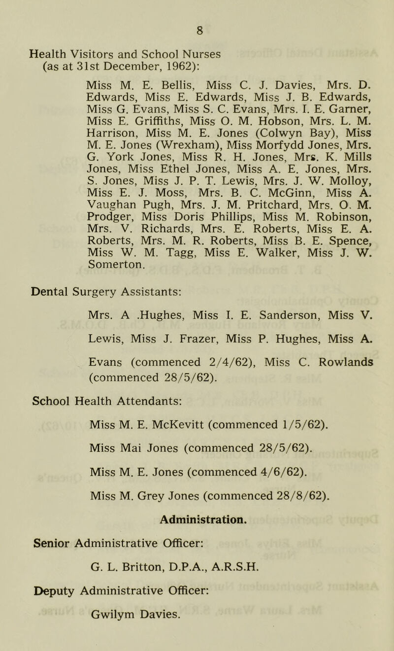Health Visitors and School Nurses (as at 31st December, 1962): Miss M. E, Beilis, Miss C. J. Davies, Mrs. D. Edwards, Miss E. Edwards, Miss J. B. Edwards, Miss G. Evans, Miss S. C. Evans, Mrs. I. E. Gamer, Miss E. Griffiths, Miss O. M. Hobson, Mrs. L. M. Harrison, Miss M. E. Jones (Colwyn Bay), Miss M. E. Jones (Wrexham), Miss Morfydd Jones, Mrs. G. York Jones, Miss R. H. Jones, Mrs. K. Mills Jones, Miss Ethel Jones, Miss A. E. Jones, Mrs. S. Jones, Miss J. P. T. Lewis, Mrs. J. W. Molloy, Miss E. J. Moss, Mrs. B. C. McGinn, Miss A. Vaughan Pugh, Mrs. J. M. Pritchard, Mrs. O. M. Prodger, Miss Doris Phillips, Miss M. Robinson, Mrs. V. Richards, Mrs. E. Roberts, Miss E. A. Roberts, Mrs. M. R. Roberts, Miss B. E. Spence, Miss W. M. Tagg, Miss E. Walker, Miss J. W. Somerton. Dental Surgery Assistants: Mrs. A .Hughes, Miss I. E. Sanderson, Miss V. Lewis, Miss J. Frazer, Miss P. Hughes, Miss A. Evans (commenced 2/4/62), Miss C. Rowlands (commenced 28/5/62). School Health Attendants: Miss M. E. McKevitt (commenced 1/5/62). Miss Mai Jones (commenced 28/5/62). Miss M. E. Jones (commenced 4/6/62). Miss M. Grey Jones (commenced 28/8/62). Administration. Senior Administrative Officer: G. L. Britton, D.P.A., A.R.S.H. Deputy Administrative Officer: Gwilym Davies.
