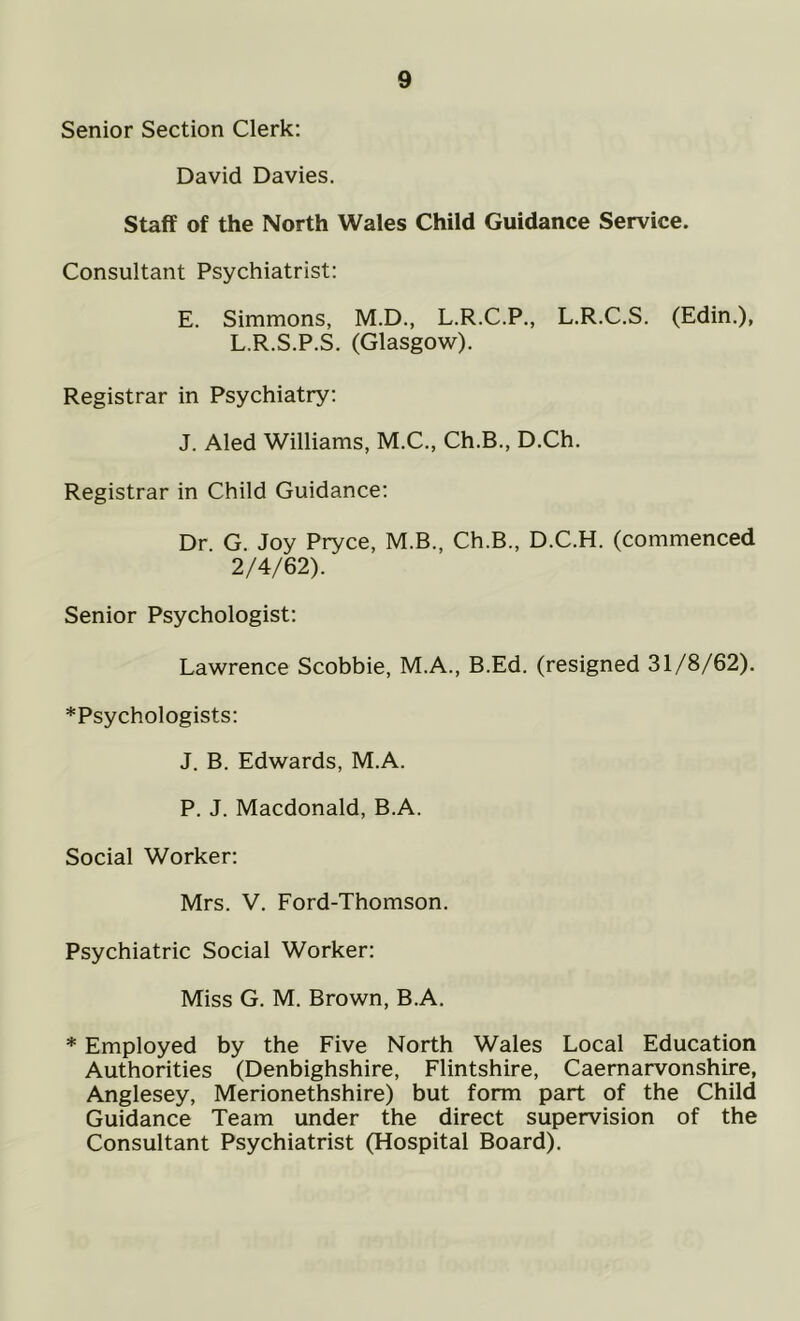 Senior Section Clerk: David Davies. Staff of the North Wales Child Guidance Service. Consultant Psychiatrist: E. Simmons, M.D., L.R.C.P., L.R.C.S. (Edin.), L.R.S.P.S. (Glasgow). Registrar in Psychiatry: J. Aled Williams, M.C., Ch.B., D.Ch. Registrar in Child Guidance: Dr. G. Joy Pryce, M.B., Ch.B., D.C.H. (commenced 2/4/62). Senior Psychologist: Lawrence Scobbie, M.A., B.Ed. (resigned 31/8/62). *Psychologists: J. B. Edwards, M.A. P. J. Macdonald, B.A. Social Worker: Mrs. V. Ford-Thomson. Psychiatric Social Worker: Miss G. M. Brown, B.A. * Employed by the Five North Wales Local Education Authorities (Denbighshire, Flintshire, Caernarvonshire, Anglesey, Merionethshire) but form part of the Child Guidance Team under the direct supervision of the Consultant Psychiatrist (Hospital Board).