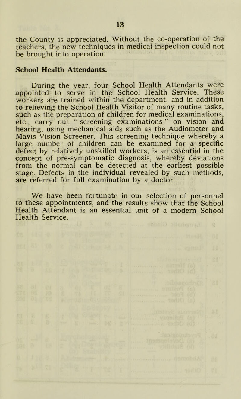 the County is appreciated. Without the co-operation of the teachers, the new techniques in medical inspection could not be brought into operation. School Health Attendants. During the year, four School Health Attendants were appointed to serve in the School Health Service. These workers are trained within the department, and in addition to relieving the School Health Visitor of many routine tasks, such as the preparation of children for medical examinations, etc., carry out “ screening examinations ” on vision and hearing, using mechanical aids such as the Audiometer and Mavis Vision Screener. This screening technique whereby a large number of children can be examined for a specific defect by relatively unskilled workers, is an essential in the concept of pre-symptomatic diagnosis, whereby deviations from the normal can be detected at the earliest possible stage. Defects in the individual revealed by such methods, are referred for full examination by a doctor. We have been fortunate in our selection of personnel to these appointments, and the results show that the School Health Attendant is an essential unit of a modem School Health Service.