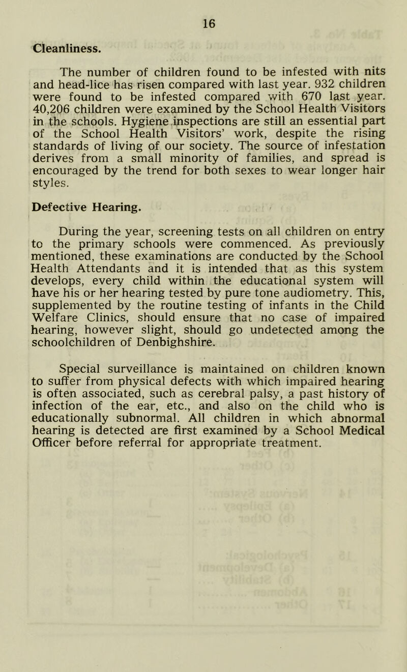 Cleanliness. The number of children found to be infested with nits and head-lice has risen compared with last year. 932 children were found to be infested compared with 670 last year. 40,206 children were examined by the School Health Visitors in the schools. Hygiene inspections are still an essential part of the School Health Visitors’ work, despite the rising standards of living of our society. The source of infestation derives from a small minority of families, and spread is encouraged by the trend for both sexes to wear longer hair styles. Defective Hearing. During the year, screening tests on all children on entry to the primary schools were commenced. As previously mentioned, these examinations are conducted by the School Health Attendants and it is intended that as this system develops, every child within the educational system will have his or her hearing tested by pure tone audiometry. This, supplemented by the routine testing of infants in the Child Welfare Clinics, should ensure that no case of impaired hearing, however slight, should go undetected among the schoolchildren of Denbighshire. Special surveillance is maintained on children known to suffer from physical defects with which impaired hearing is often associated, such as cerebral palsy, a past history of infection of the ear, etc., and also on the child who is educationally subnormal. All children in which abnormal hearing is detected are first examined by a School Medical Officer before referral for appropriate treatment.
