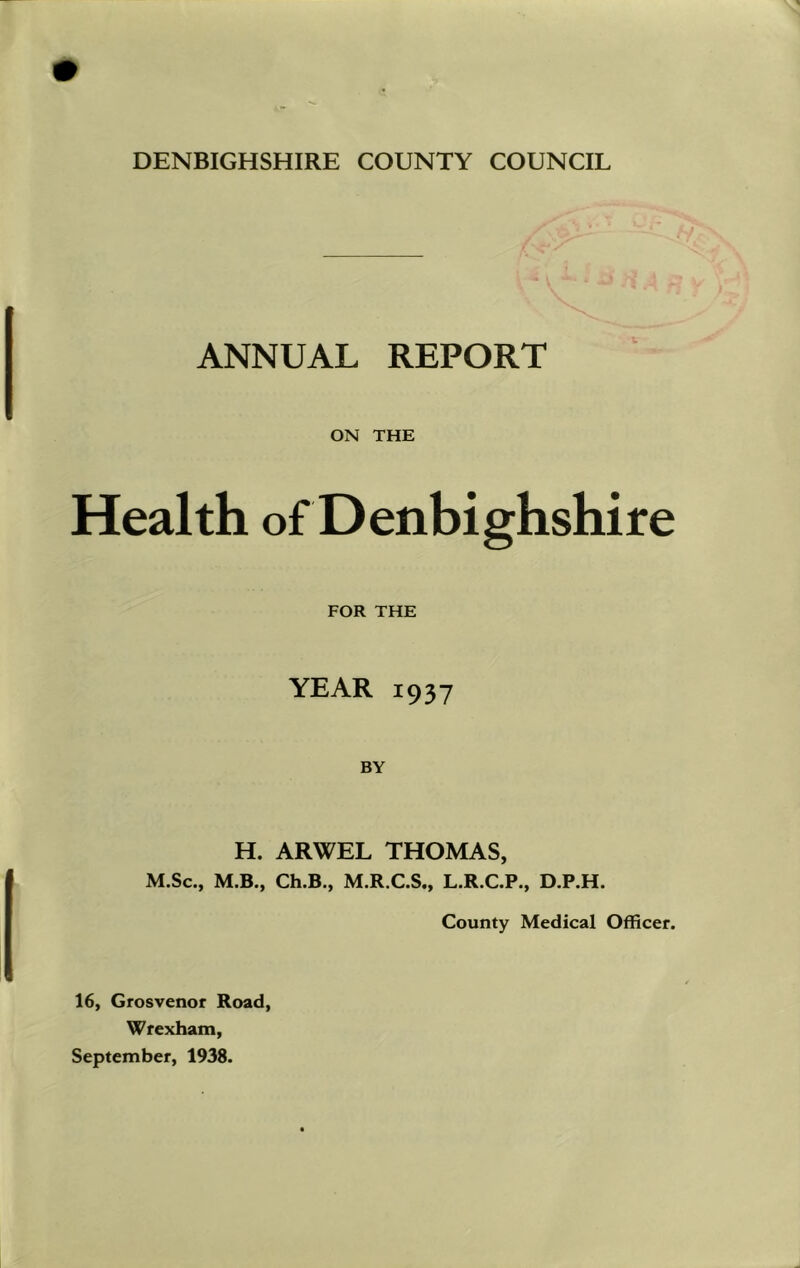 DENBIGHSHIRE COUNTY COUNCIL ANNUAL REPORT ON THE Health of Denbighshire FOR THE YEAR 1937 BY H. ARWEL THOMAS, M.Sc., M.B., Ch.B., M.R.C.S., L.R.C.P., D.P.H. County Medical Officer. 16, Grosvenor Road, Wrexham, September, 1938.