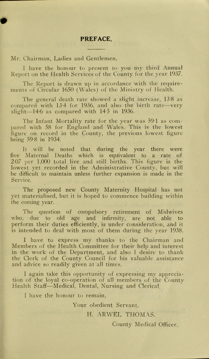 PREFACE. Mr. Chairman, Ladies and Gentlemen, 1 have the honour to present to you my tliird Annual Report on the Health Services of the County for the year 1937. The Report is drawn up in accordance with the require- ments of Circular 1650 (Wales) of the Ministry of Health. The general death rate showed a slight increase, Lv8 as compared with 13-4 for 1936, and also the birth rate—very slight—14'6 as compared with 14'5 in 1936. The Infant IVlortality rate for the year was 59 1 as com- l)ared with 58 for England and Wales. I'his is the lowest figure on record in the County, the previous lowest figure being 59 8 in 1934. It will be noted that during the year there were five jMaternal Deaths which is equivalent to a rate of 207 per 1,000 total live and still births. This figure is the lowest yet recorded in the Administrative County, but will be difficult to maintain unless further expansion is made in the Service. The proposed new County Maternity Hospital has not yet materialised, but it is hoped to commence building within the coming year. The question of compulsory retirement of Midwives who, due to old age and infirmity, are not able to perform their duties efficiently, is under consideration, and it is intended to deal with most of them during the year 1938. I have to express my thanks to the Chairman and Members (jf the Health Committee for their help and interest in the work of the Department, and also I desire to thank the Clerk of the County Council for his valuable assistance and advice so readily given at all times. I again take this opportunity of expressing my apju'ccia- tion of the loyal co-operation of all members of the County Health Staff—Medical, Dental, Nursing and Clerical. 1 have the honour to remain. Your obedient Servant, H. ARWEL THOM.\S. County Medical Officer.