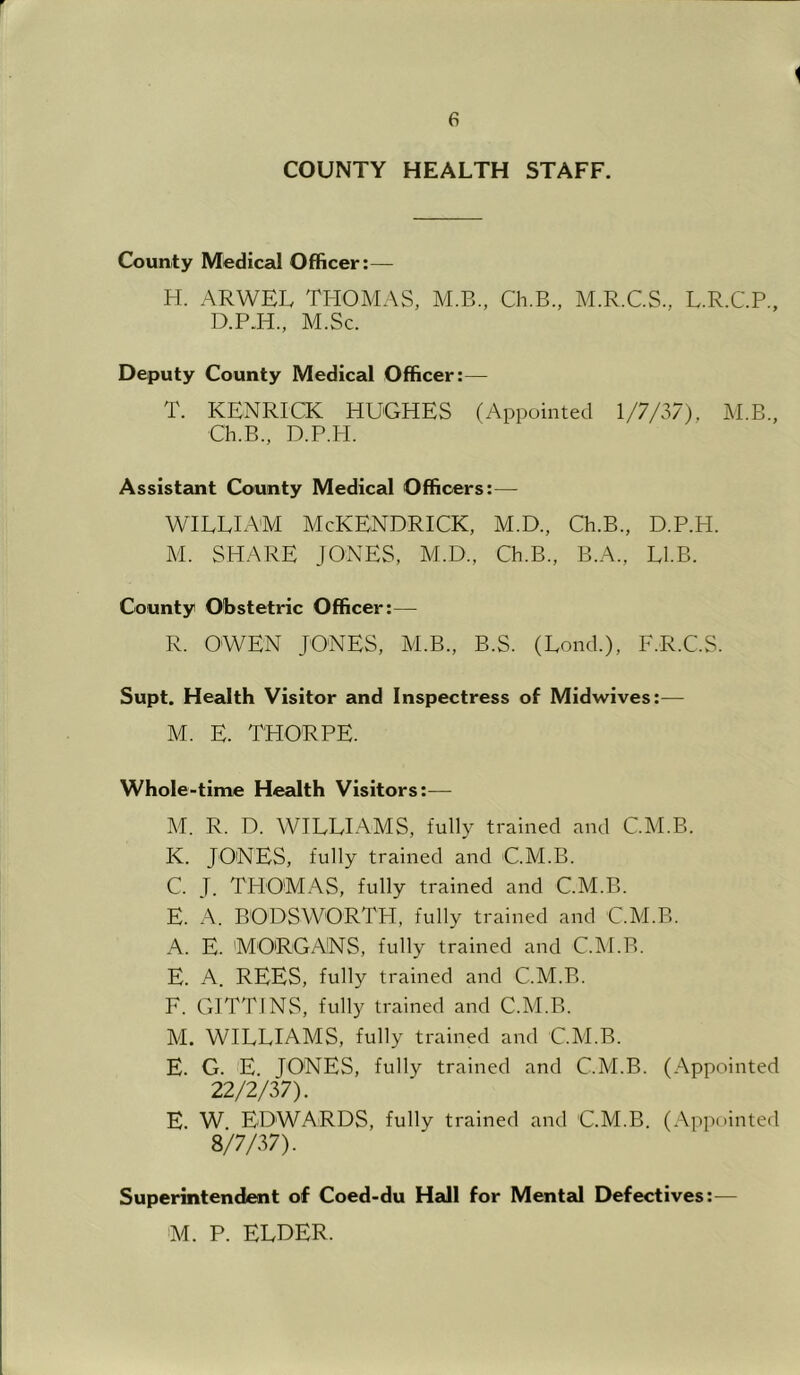 i e COUNTY HEALTH STAFF. County Medical Officer:— H. ARWEL THOMAS, M.B., Ch.B., M.R.C.S., L.R.C.P., D.P.H., M.Sc. Deputy County Medical Officer:— T. KENRICK HUGHES (Appointed 1/7/37), M.B., Ch.B., D.P.H. Assistant County Medical Officers:— WILLIAM McKENDRICK, M.D., Ch.B., D.P.H. M. SHARE JONES, M.D., Ch.B., B.A., LIB. County Obstetric Officer:— R. OWEN JONES, M.B., B.S. (Lond.), F.R.C.S. Supt. Health Visitor and Inspectress of Midwives:— M. E. THORPE. Whole-time Health Visitors:— M. R. D. WILLIAMS, fully trained and C.M.B. K. JONES, fully trained and C.M.B. C. J. THOMAS, fully trained and C.M.B. E. A. BODSWORTH, fully trained and C.M.B. A. E. MORGANS, fully trained and C.M.B. E. A. REES, fully trained and C.M.B. F. GITTINS, fully trained and C.M.B. M. WILLIAMS, fully trained and C.M.B. E. G. E. JONES, fully trained and C.M.B. (Appointed 22/2/37). E. W EDWARDS, fully trained and C.M.B. (Appointed 8/7/37). Superintendent of Coed-du Hall for Mental Defectives:— M. P. ELDER.