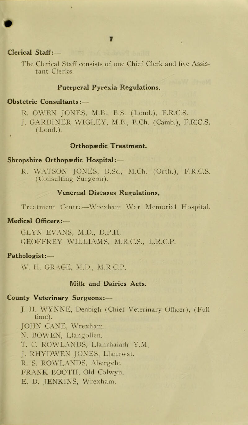 Clerical Staff:— The Clerical Staff consists of one Chief Clerk and five Assis- tant Clerks. Puerperal Pyrexia Regulations. Obstetric Consultants:— R. OWEN JONES, M.B., IkS. (Loud.), F.R.C.S. J. GARDINER WIGLEY, M.B., B.Ch. (Camb.), F.R;C.S. (Lond.). I Orthopaedic Treatment. Shropshire Orthopaedic HospitaJ:— R. WATSON JONES, B.Sc., M.Ch. (Orth.), F.R.C.S. (Consulting Surgeon). Venereal Diseases Regulations. Treatment Centre—^\'rexham War Memorial Hospital. Medical Officers:— GEYN EVANS, M.D., D.P.H. GEOFFREY WILLIAMS, M.R.C.S., L.R.C.P. Pathologist:— W. H. GRACE, AI.D., M.R.C.P. Milk and Dairies Acts. County Veterinary Surgeons:— J. H. WYNNE, Denbigh (Chief Veterinary Officer), (Full time). JOHN CANE, Wrexham. N. BOWEN, Llangollen. T. C. ROWLANDS, Llanrhaiadr Y.M. J. RHYDWEN JONES, Llanrwst. R. S. ROWLANDS, .\bergele. FRANK BOO'l'H, Old Colwy'n. E. D. JENKINS, Wrexham.