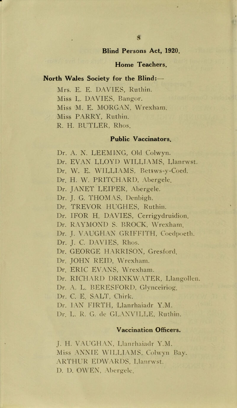 Blind Persons Act, 1920. Home Teachers. North Wales Society for the Blind:— Mrs. E. E. DAVIES, Ruthin. Miss L. DAVIES, Bangor. Miss M. E. MORG.XN. Wrexham. Miss PARRY, Ruthin. R. H. BB'TEER, Rhus. Public Vaccinators. Dr. A. N. EEEMIXG, Old Colwyn. Dr. EVAN LLOYD WILLIAMS, Llanrwst. Dr. W. E. WILLIAMS, Bettws-y-Coed. Dr. H. W. PRITCBIARD, Abergele. Dr. JANET LEIPER, Abergele. Dr. J. G. THOMAS. Denbigh. Dr. TREVOR HB'GHES, Ruthin. Dr. lEOR H. DAVIES, Cerrigydruidiun. Dr. RAYAIOND S. BROCK. YYexham. Dr. J. VAUGH.VX GRIFEBl'H, Coedpoeth. Dr. J. C. DAVIES, Rhos. Dr. GEORGE 1-IARRISOX, Gresfurd. Dr. JOHN REID, Wrexham. Dr. ERIC EV.XXS, Wrexham. Dr. RTCH.XRD DRIXKW.XTER, Llangollen. Dr. A. L. BERESEORD. Glynceiriog. Dr. C. E. SAL'r. Chirk. Dr. LXX 1-lRTH, Llanrhaiadr Y.M. Dr. L. R. G. de GL.XXVILEE. Ruthin. Vaccination Officers. j. II. V.XCGH XX, Uanrhaiadr Y.M. Miss .XXXIE X\ ll.Ll.XMS. Colwyn Bay. AICnil'K EDWARDS, Llanrwst. D. D. OXX^EX. .Xhergele.