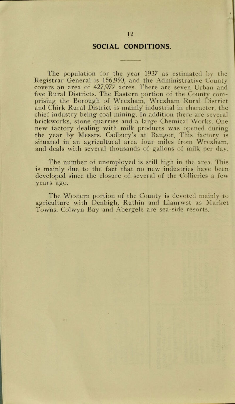 SOCIAL CONDITIONS. The population fcu' the year 1937 as estimated by the Registrar General is 156,950, and the Administrative County covers an area of 427,977 acres. There are seven L'rban and five Rural Districts. The Eastern portion of the County com- prising the Borough of Wrexham, Wrexham Rural District and Chirk Rural District is mainly' industrial in character, the chief industry being coal mining. In addition there are several brickworks, stone quarries and a large Chemical Works. One new factory dealing with milk products was opened during the year by Messrs. Cadbury’s at Bangor. This factory is situated in an agricultural area four miles from Wrexham, and deals with several thousands of gallons of milk per day. The number of unemployed is still high in the area. This is mainly due to the fact that no new industries have been developed since the closure of_ several of the Collieries a few years ago. The Western portion of the County is devoted mainly to agriculture with Denbigh, Ruthin and Llanrwst as Market Towns. Colwyn Ray and Abergele are sea-side resorts.