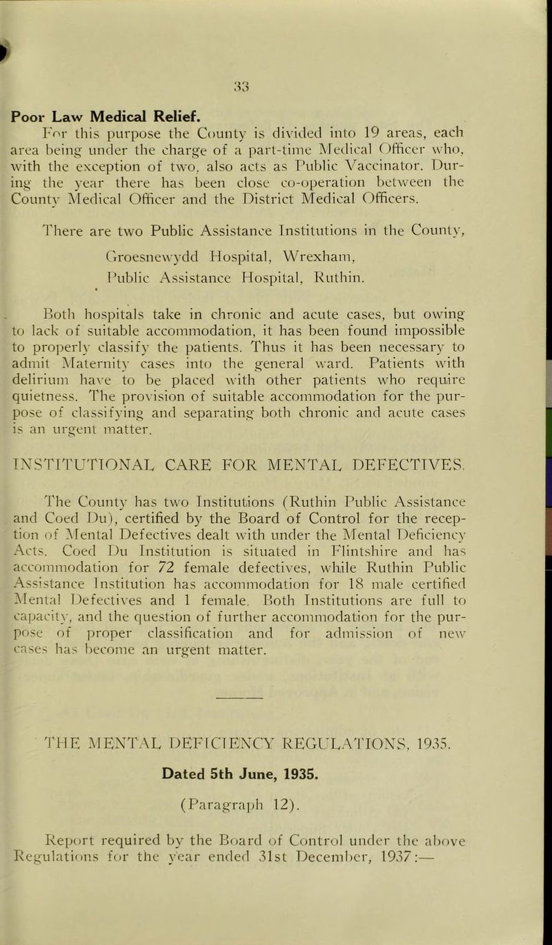 Poor Law Medical Relief. For this purpose the County is divided into 19 ai'eas, each area heint^' under the charge of a part-time Medical ()fficer who, with the exception of two. also acts as Thildic Vaccinator. Dur- ing the year there has been close co-operation between the Countv Medical Officer and the District Medical Officers. There are two Public Assistance Institutions in the County, t'lroesnewydd Hospital, Wrexham, Public Assistance Hospital, Ruthin. Both hospitals take in chronic and acute cases, but owing to lack of suitable accommodation, it has been found impossible to pro])erly classify the patients. Thus it has been necessary to admit iMalernity cases into the general ward. Patients with delirium have to be placed with other patients who require quietness. The pro^■ision of suitable accommodation for the pur- pose of classifying and separating both chronic and acute cases is an urgent matter. INSTITUTIONAL CARE FOR MENTAL DEFECTIVES. The County has two Institutions (Ruthin Public Assistance and Coed Du), certified by the Board of Control for the recep- tion of Mental Defectives dealt with under the IMental Deficiency Acts. Coed Du Institution is situated in Flintshire and has accommodation for 72 female defectives, while Ruthin Public Assistance Institution has accommodation for 18 male certified Mental Defectives and 1 female. Both Institutions are full to capacit}-, and the question of further accommodation for the pur- pf)Se of proper classification and for admission of new cases has become an urgent matter. THE MENT.AL DEFICIENCY REGULA'lTONS. 19,15. Dated 5th June, 1935. (Paragraj>h 12). Report required by the Board of Control under the above Regulations for the year ended .Mst December, 1937:—