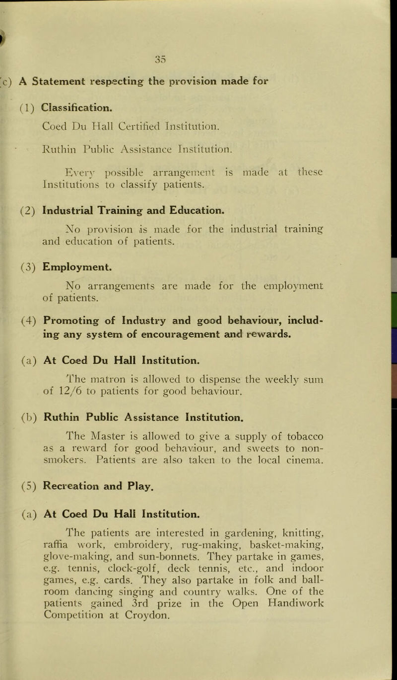 ) A Statement respecting the provision made for (1) Classification. Coed Du Hall Certified Institution. Kuthin Public Assistance Institution. E\ery possible arrangement is made at these Institutions to classify patients. (2) Industrial Training and Education. Xo provision is made for the industrial training and education of patients. (3) Employment. No arrangements are made for the employment of patients. (4) Promoting of Industry and good behaviour, includ- ing any system of encouragement and rewards. (a) At Coed Du Hall Institution. The matron is allowed to dispense the weekly sum of 12/6 to patients for good behaviour. (b) Ruthin Public Assistance Institution. The Master is allowed to give a supply of tobacco as a reward for good behaviour, and sweets to non- smokers. Patients are also taken to the local cinema. (5) Recreation and Play. (a) At Coed Du Hall Institution. The ])atients are interested in gardening, knitting, raffia work, embroidery, rug-making, basket-making, glove-making, and sun-bonnets. They partake in games, e.g. tennis, clock-golf, deck tennis, etc., and indoor games, e.g. cards. They also partake in folk and ball- room dancing singing and country walks. One of the patients gained 3rd prize in the Open Handiwork Competition at Croydon.