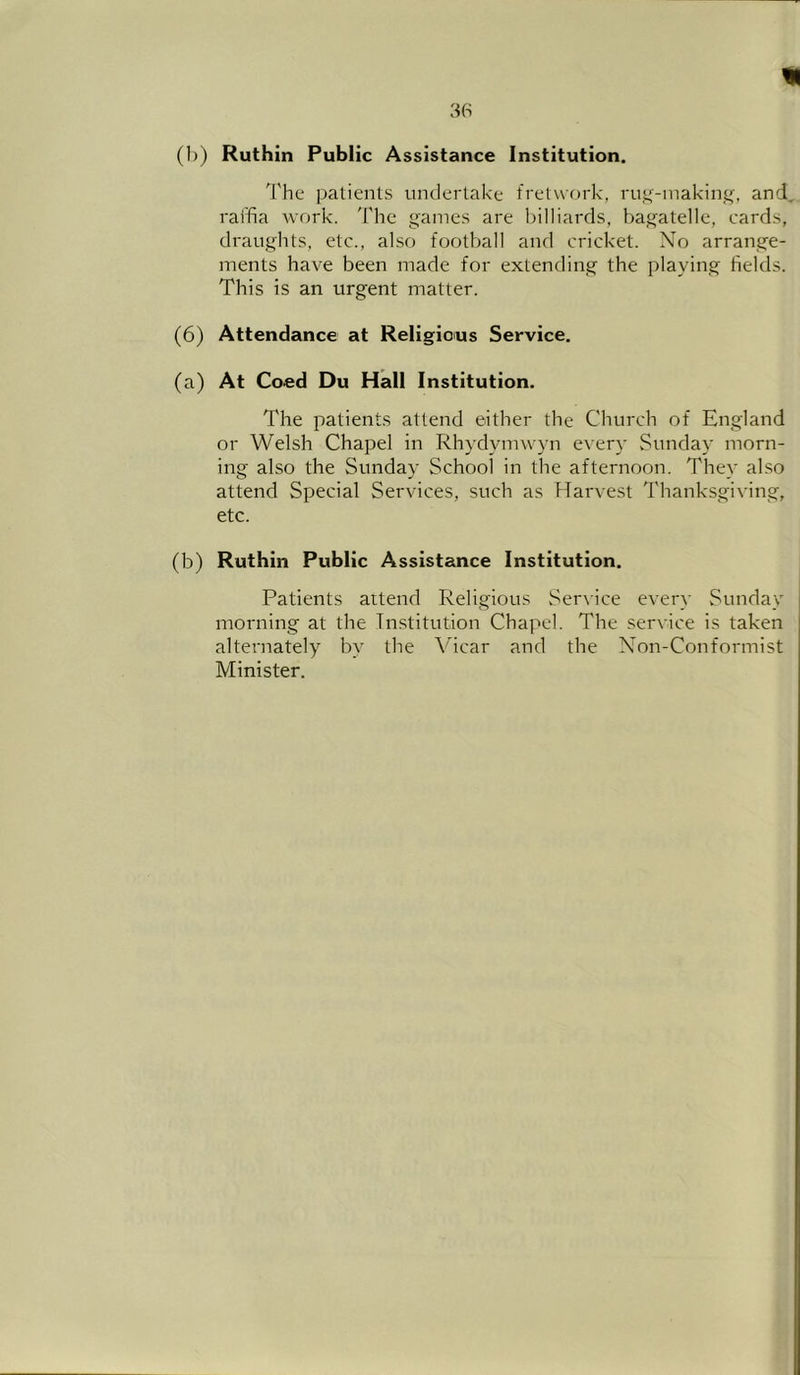 (b) Ruthin Public Assistance Institution. 'I'he patients undertake fretwork, ruf(-inakin_^;, and, raffia work. The games are billiards, bagatelle, cards, draughts, etc., also football and cricket. No arrange- ments have been made for extending the playing fields. This is an urgent matter. (6) Attendance at Religious Service. (a) At Coed Du Hall Institution. The patients attend either the Church of England or Welsh Chapel in Rhydymwyn every Sunday morn- ing also the Sunday School in the afternoon. They also attend Special Services, such as Harvest Thanksgiving, etc. (b) Ruthin Public Assistance Institution. Patients attend Religious Service every Sunday morning at the Institution Chapel. The service is taken alternately by the Vicar and the Non-Conformist Minister.
