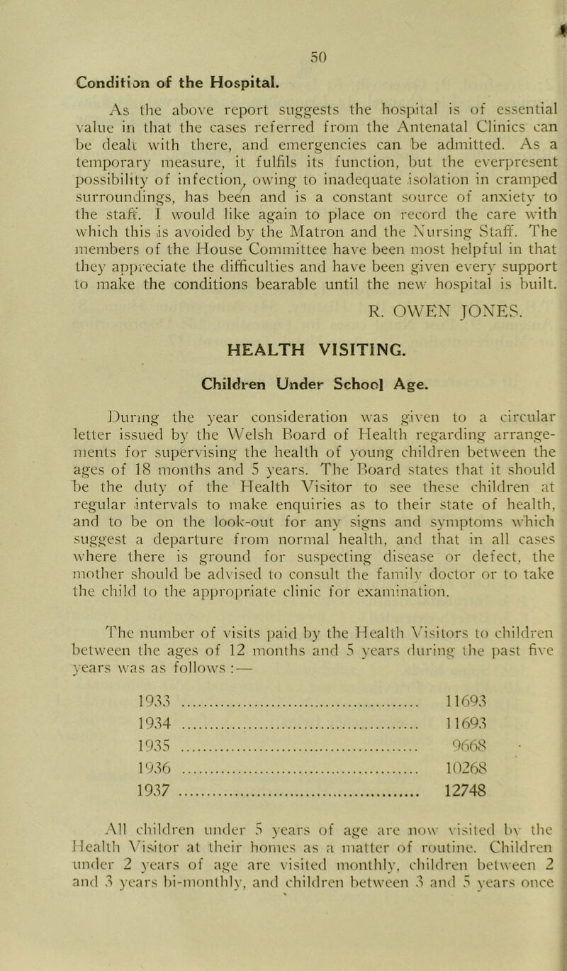 Condition of the Hospital. As the above report suggests the hospital is (jf essential value in that the cases referred from the Antenatal Clinics can be (leali with there, and emergencies can be admitted. As a temporary measure, it fulfils its function, but the everpresent possibility of infection^ owing to inadequate isolation in cramped surroundings, has been and is a constant source of anxiety to the staff. 1 would like again to place on record the care with which this is avoided by the Matron and the Nursing Staff. The members of the House Committee have been most helpful in that they appreciate the difficulties and have been given ever}' support to make the conditions bearable until the new hospital is built. R. OWEN JONES. HEALTH VISITING. Childi-en Under School Age. During the year consideration was given to a circular letter issued by the Welsh Board of Health regarding arrange- ments for supervising the health of young children between the ages of 18 months and 5 years. The Board states that it should be the duty of the Health Visitor to see these children at regular intervals to make enquiries as to their state of health, and to be on the look'-out for any signs and symptoms which suggest a departure from normal health, and that in all cases where there is ground for suspecting disease or defect, the mother should be ad\'ised to consult the family doctor or to take the child to the apiirojiriate clinic for examination. 'Phe number of visits paid by the Health Visitors to children between the ages of 12 months and 5 years during the past five years was as follows : — 193.1 19.34 193.3 1936 19.37 11693 11693 9668 10268 12748 All children under 5 years of age are now visited bv the Health Vi.sitor at their homes as a matter of routine. Children under 2 years of age are visited monthly, children between 2 and 3 years bi-monthly, and children between 3 and .3 vears once