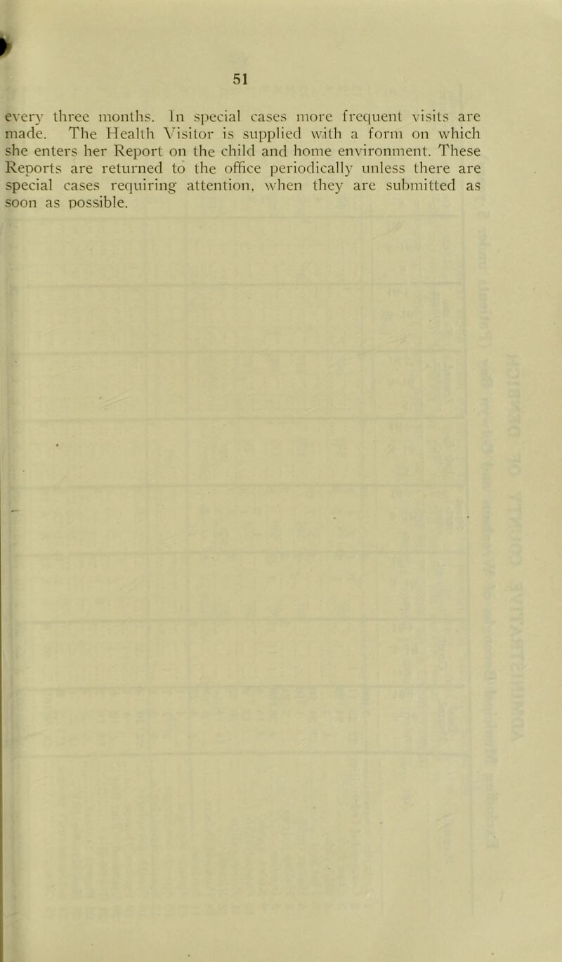 every three months. In s].iecial cases more frequent visits are made. The Health Visitor is supplied with a form on which she enters her Report on the child and home environment. These Reports are returned to the office periodically unless there are special cases requiring attention, when they are submitted as soon as possible.