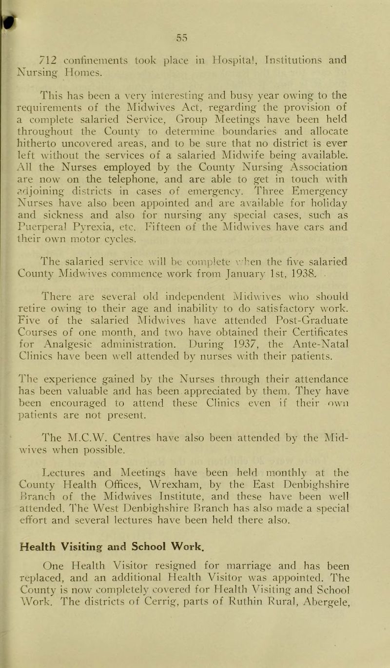 712 (.'(Mifineincnts took place in Hospila!, Institutions and Nursin^' lloines. This has been a very interesting' and busy year owing to the requirements of the iMidwi\'es x'kct, regarding the provision of a conqilete salaried Service, Group Meetings have been held throughout the County tf) determine boundaries and allocate hitherto uncovered areas, and to be sure that no district is ever left without the services of a salaried Midwife being available. All the Nurses employed by the County Nursing Association are now on tlie telephone, and are able to get in touch with a/ijoining districts in cases of emergency. Three Emergency Nurses have also been appointed and are available for holiday and sickness and also for nursing any special cases, such as Puerperal Pyrexia, etc. Fifteen of the Midwi\es have cars and their own motor cycles. The salaried service will be conqilete ',hen the iive salaried County iMidwives commence work from January 1st, 1938. There are several old independent IMidwives 'who should retire owing to their age and inability to do satisfactory work. Five of the salaried Midwives have attended Post-Graduate Courses of one month, and two have obtained their Certificates for Analgesic administration. During 1937, the Ante-Natal Clinics have been well attended by nurses with their patients. 'I'he experience gained by the Nurses through their attendance has been valuable and has been appreciated by them. They have been encouraged to attend these Clinics even if their own patients are not present. The M.C.W. Centres have also been attended by the Mid- wives when possible. Lectures and Meetings have been held monthly at the County Health Offices, Wrexham, by the East Denbighshire nranch of the Midwives Institute, and these ha\e been well attended. H'he West Denbighshire Lranch has also made a special effort and several lectures have been held there also. Health Visiting and School Work. One Health Visitor resigned for marriage and has been Te]jlaced, and an additional Health Visitor was a|)])ointed. The County is now completely covered for Health Visiting and School Work. 'Fhe districts f)f Cerrig, parts of Ruthin Rural, Abergele,