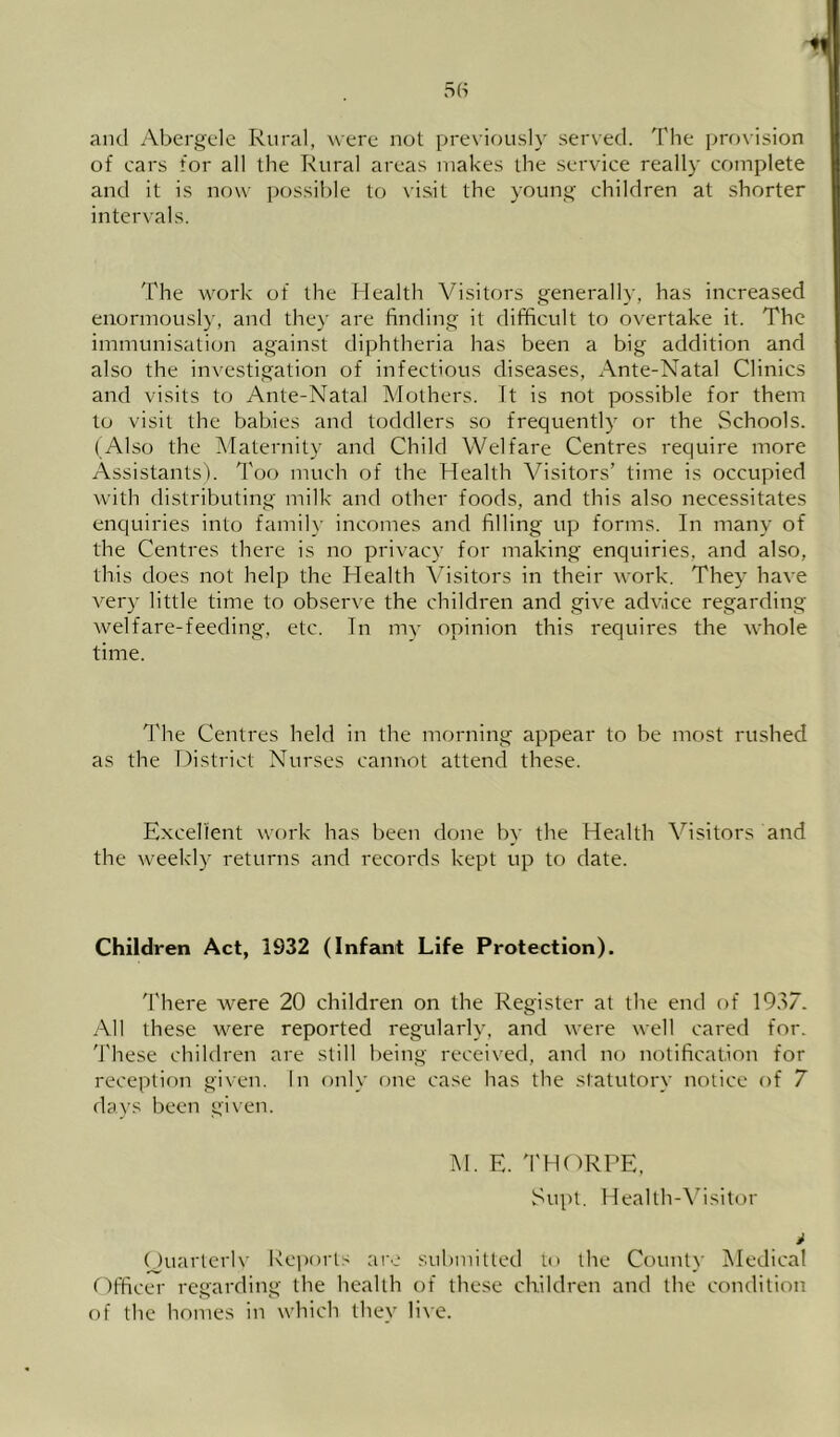and Abergele Rural, were not previously served. The pro\ision of cars for all the Rural areas makes the service really complete and it is now possible to visit the young children at shorter intervals. The work of the Health Visitors generally, has increased enormously, and they are finding it difficult to overtake it. The immunisation against diphtheria has been a big addition and also the investigation of infectious diseases, Ante-Natal Clinics and visits to Ante-Natal Mothers. It is not possible for them to visit the babies and toddlers so frequently or the Schools. ( Also the Maternity and Child Welfare Centres require more Assistants), d'oo much of the Health Visitors’ time is occupied with distributing milk and other foods, and this also necessitates enquiries into family incomes and filling up forms. In many of the Centres there is no privacy for making enquiries, and also, this does not help the Health Visitors in their work. They have very little time to observe the children and give advice regarding welfare-feeding, etc. In my opinion this reciuires the whole time. The Centres held in the morning appear to be most rushed as the District Nurses cannot attend these. Excellent work has been done by the Health Visitors and the weekly returns and records kept up to date. Children Act, 1932 (Infant Life Protection). 'I'here were 20 children on the Register at the end of 19.>7. All these were reported regularly, and were well cared for. 'J'hese children are still being received, and no notification for reception given. In only one case has the statutory notice of 7 days been given. M. E. 'I'HdRPE, Su\)t. HeaIth-\’isitor i (Juarlerlv Keports are submitted to the County Medical Officer regarding the health of the.se children and the condition of the homes in which they live.