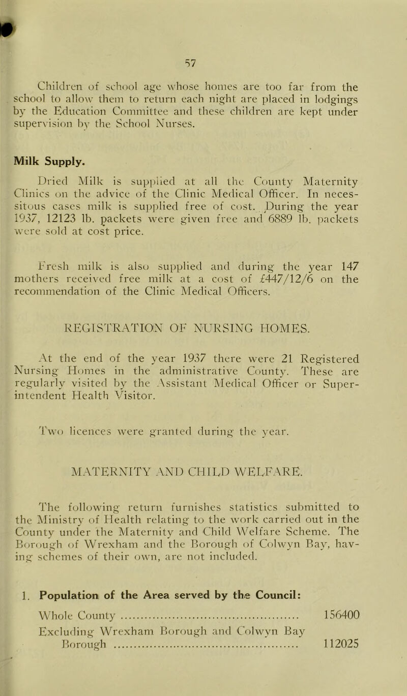 Children of school aji'e whose homes are too far from the school to allow them to return each night are placed in lodgings by the Education Committee and these children are kept under supervision by the School Nurses. Milk Supply. Dried iVIilk is supplied at all tire County Maternity Clinics on the advice of the Clinic Medical Officer. In neces- sitous cases milk is su])|)lied free of cost. During the year 1937, 12123 lb. packets were given free and 6889 lb. packets were sold at cost price. Eresh milk is also supplied and during the year 147 mothers received free milk at a cost of £447/12/6 on the recommendation of the Clinic Medical Officers. REGISTRATION OF NURSING HOMES. At the end of the year 1937 there were 21 Registered Nursing Homes in the administrative County. These are regularly visited by the Assistant Medical Officer or Super- intendent Health Visitor. Two licences cvere granted during the year. MATERNITY .VND CHILD WELFARE. The following return furnishes statistics submitted to the Ministry of Health relating to the work carried out in the County under the Maternity and Child Welfare Scheme. The Borough of Wrexham and the Borough of Colwyn Bay, hav- ing schemes of their (jwn, are not included. 1. Population, of the Area served by the Council: Whole County LS6400 Excluding Wrexham Borough and Colwyn Bay Bfwough 112025