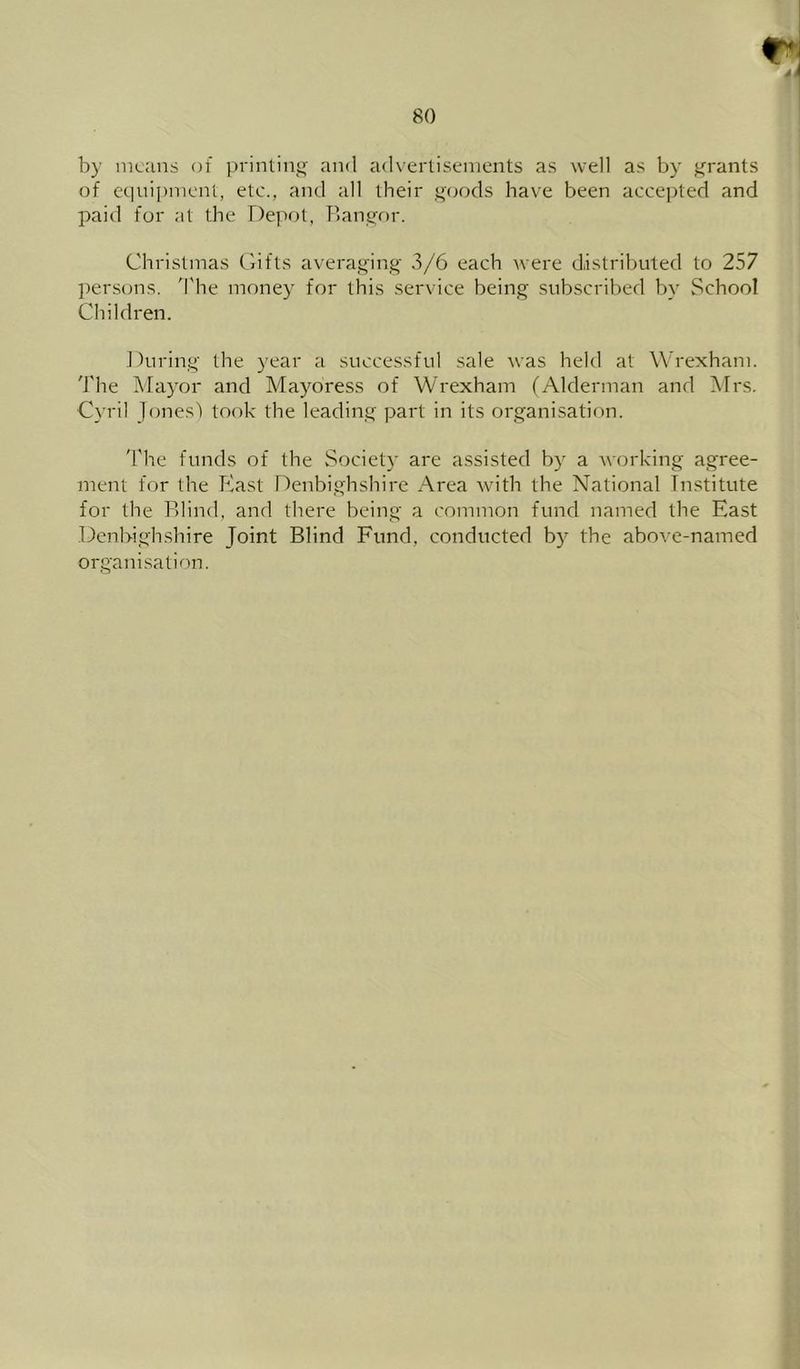 by means of prinlinj^ and advertisements as well as by tyrants of equipment, etc., and all their q'oods have been accepted and paid for at the Depot, Bangor. Christmas Gifts averaging 3/6 each were distributed to 257 persons. 'I'he money for this service being .subscribed by School Children. During the year a successful sale was held at Wrexham. 'J'he Alayor and Mayoress of Wrexham (Alderman and Airs. Cyril Jones') took the leading part in its organisation. 'I'he funds of the Society are assisted by a working agree- ment for the East Denbighshire Area with the National Institute for the Blind, and there being a common fund named the East Denbighshire Joint Blind Fund, conducted by the above-named organisation.