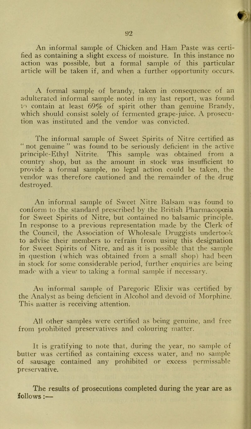 An informal sample of Chicken and Ham Paste was certi- fied as containing a slight excess of moisture. In this instance no action was possible, but a formal sanrple of this particular article will be taken if, and when a further opportunity occurs. A formal sample of brandy, taken in consequence of an adulterated informal sample noted in my last report, was found t > contain at least 69% of spirit other than genuine Pu'andy, which should consist solely of fermented grape-juice. A prosecu- tion was instituted and the vendor was convicted. The informal sample of Sweet Spirits of Nitre certified as “ not genuine ” was found to be seriously deficient in the active principle-Ethyl Nitrite. This sample was obtained from a country shop, but as the amount in stock was insufficient to provide a formal sample, no legal action could be taken, the vendor was therefore cautioned and the remainder of the drug destroyed. An informal sample of Sweet Nitre Baksam was found to conform to the standard prescribed by the British Pharmacopoeia for Sweet Spirits of Nitre, but contained no balsamic principle. In response to a previous representation made by the Clerk of the Council, the Association of Wholesale Druggists undertook to advise their members to refrain from using this designation for Sweet Spirits of Nitre, and as it is possible that the sample in question (which was obtained from a small shop) had been in stock for some considerable period, further enquiries are being madf- with a view to taking a formal sample if necessary. An informal sample of Paregoric Elixir was certified by the Analyst as being deficient in Alcohol and devoid of Morphine. This matter is receiving attention. All other samples were certified as being genuine, and free from prohibited preservatives and colouring matter. it is gratifying to note that, during the year, no sample of butter was certified as containing excess water, and no .sample of sausage contained any prohibited or excess permissable preservative. The results of prosecutions completed during the year are as follows:—