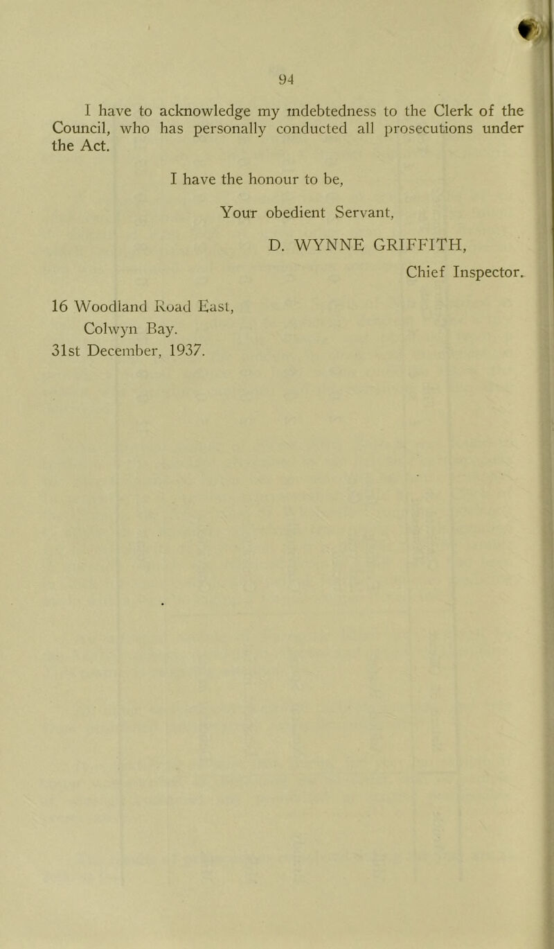 I have to acknowledge my indebtedness to the Clerk of the Council, who has personally conducted all prosecutions under the Act. I have the honour to be, Your obedient Servant, D. WYNNE GRIFFITH, Chief Inspector. 16 Woodland Road Fast Colwyn Bay. 31st December, 1937.