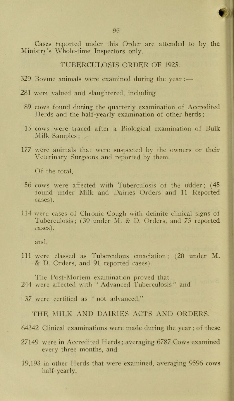 Cases reported under this Order are attended to by the Ministr)’s W'hole-time Inspectors only. TUBERCULOSIS ORDER OF 1925. 329 B(jvine animals were examined during the year :— 281 were Aalued and slaughtered, including 89 cows found during the quarterly examination of Accredited Herds and the half-yearly examination of other herds; 15 cows were traced after a Biological examination of Bulk Milk Samples; 177 were animals that were suspected by the owners or their Veterinary Surgeons and reported by them. Of the total, 56 cows were affected with Tuberculosis of the udder; (45 found under Milk and Dairies Orders and 11 Reported cases). 114 were cases of Chronic Cough with definite clinical signs of Tuberculosis; (39 under IM. & D. Orders, and 75 reported cases). and, 111 were classed as Tuberculous emaciation; (^20 under M. & D. Orders, and 91 reported cases). 'riie I’ost-Mortem examination proved that 244 were affected with “Advanced Tuberculosis” and 37 were certified as “ not advanced.” THE MIEE AND DAIRIES ACTS AND ORDERS. 64342 Clinical examinations were made during the year; of these 27149 were in Accredited Herds; averaging 6787 Cows e.xamined every three months, and 19,193 in other Herds that were examined, averaging 9596 cows half-yearly.
