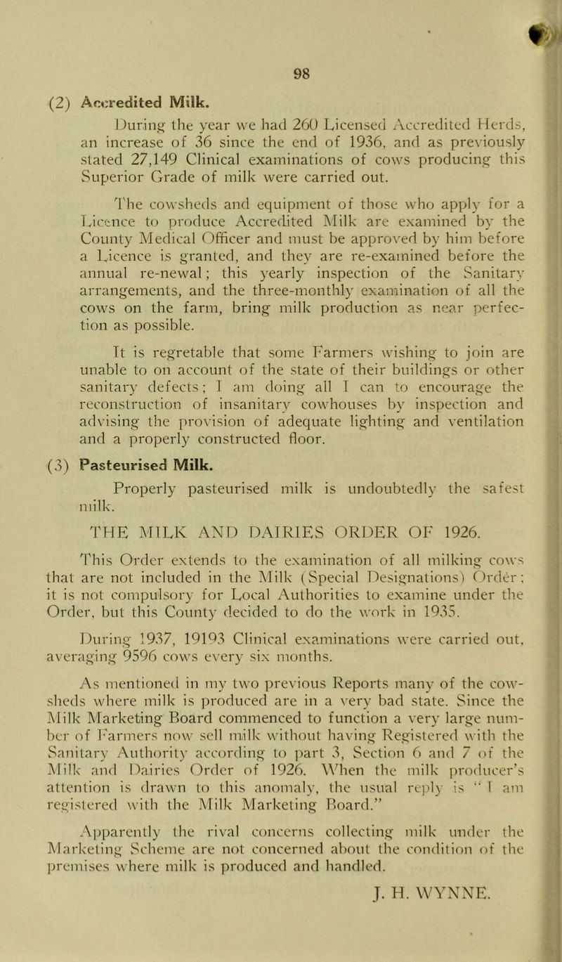(2) Arxredited Milk. JJurinj^ the year we had 260 Licensed Accredited Herds, an increase of .36 since the end of 1936, and as previously stated 27,149 Clinical examinations of cows producing this Superior Grade of milk were carried out. The cowsheds and equipment of those who apply for a licence to produce Accredited Milk are e.xamined by the County Medical Officer and must be approved by him before a Licence is granted, and they are re-examined before the annual re-newal; this yearly inspection of the Sanitary arrangements, and the three-monthly examination of all the cows on the farm, bring milk production as near perfec- tion as possible. It is regretable that some Farmers wishing to join are unable to on account of the state of their buildings or other sanitary defects; T am doing all 1 can to encourage the reconstruction of insanitary cowhouses by inspection and advising the provision of adequate lighting and ventilation and a properly constructed floor. (3) Pasteurised Milk. Properly pasteurised milk is undoubtedly the safest milk. THE MILK AND DAIRIES ORDER OF 1926. This Order extends to the examination of all milking cows that are not included in the Milk (Special Designations) Clrder: it is not compulsory for Local Authorities to examine under the Order, but this County decided to do the work in 1935. During 1937, 19193 Clinical examinations were carried out, averaging 9596 cows every six months. As mentioned in my two previous Reports many of the cow- sheds where milk is produced are in a very bad state. Since the Milk Marketing Board commenced to function a very large num- ber of I'armers now sell milk without having Registered with the Sanitary Authority according to ]:»art 3, Section 6 and 7 of the Milk and Dairies Order of 1926. When the milk ])roducer’s attention is drawn to this anomaly, the usual repl)' is “ 1 am registered with the Milk Marketing Board.” Apparently the rival concerns collecting milk under the Marketing vSeheme are not concerned about the condition of the premises where milk is produced and handled. J. H. WYNNE.