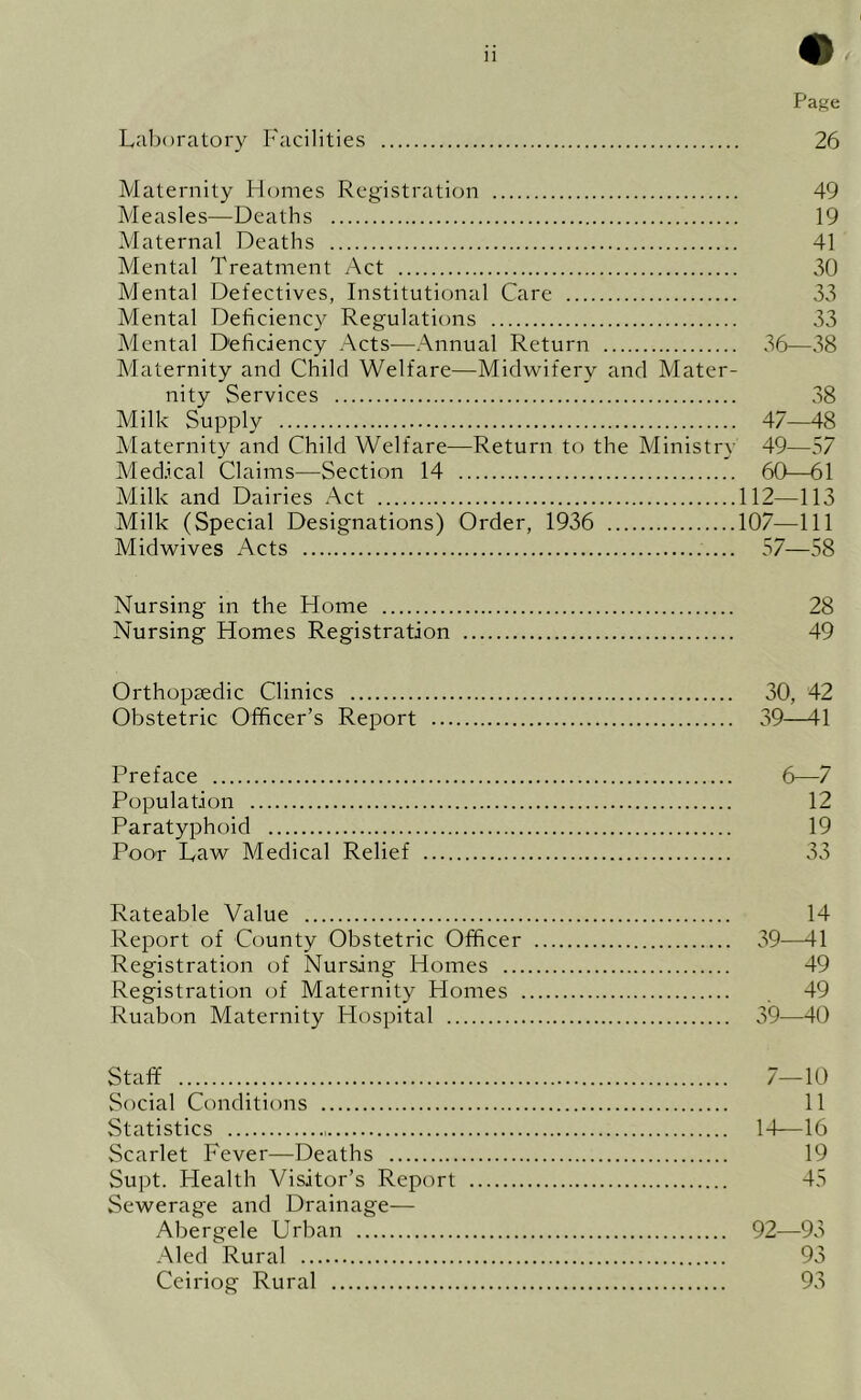 Laboratory Facilities 26 Maternity Homes Registration 49 Measles—Deaths 19 Maternal Deaths 41 Mental Treatment Act 30 Mental Defectives, Institutional Care 33 Mental Deficiency Regulations 33 Mental Deficiency Acts—Annual Return 36—38 Maternity and Child Welfare—Midwifery and Mater- nity Services 38 Milk Supply 47—48 Maternity and Child Welfare—Return to the Ministry 49—57 Medical Claims—Section 14 60—61 Milk and Dairies Act 112—113 Milk (Special Designations) Order, 1936 107—111 Midwives Acts 57—58 Nursing in the Home 28 Nursing Homes Registration 49 Orthopaedic Clinics 30, 42 Obstetric Officer’s Report 39—41 Preface Population Paratyphoid Poor Law Medical Relief 6—7 12 19 33 Rateable Value 14 Report of County Obstetric Officer 39—11 Registration of Nursing Homes 49 Registration of Maternity Homes 49 Ruabon Maternity Hospital 39—40 Staff 7—10 Social Conditions 11 Statistics 1-1—16 Scarlet Fever—Deaths 19 Supt. Health Visitor’s Report 45 Sewerage and Drainage— Abergele Urban 92—93 Alecl Rural 93 Ceiriog Rural 93