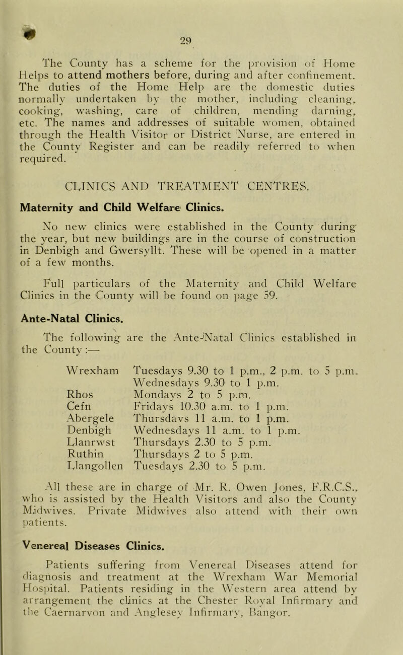 The County has a scheme for the provision of Home Helps to attend mothers before, during and after confinement. The duties of the Home Help are the domestic duties normally undertaken by the mother, including cleaning, cooking, washing, care of children, mending darning, etc. The names and addresses of suitable women, obtained through the Health Visitor or District Nurse, are entered in the County Register and can be readily referred to when required. CLINICS AND TREATMENT CENTRES. Maternity and Child Welfare Clinics. No new clinics were established in the County during the year, but new buildings are in the course of construction in Denbigh and Gwersyllt. These will be opened in a matter of a few months. Full particulars of the Maternity and Child Welfare Clinics in the County will be found on page 59. Ante-Natal Clinics. The following are the Ante-Natal Clinics established in the County:— W rexham Rhos Cefn Abergele Denbigh LI an rw st Ruthin Llangollen Tuesdays 9.30 to 1 p.m., 2 p.m. to 5 p.m. Wednesdays 9.30 to 1 p.m. Mondays 2 to 5 p.m. Fridays 10.30 a.m. to 1 p.m. Thursdays 11 a.m. to 1 p.m. Wednesdays 11 a.m. to 1 p.m. Thursdays 2.30 to 5 p.m. Thursdays 2 to 5 p.m. Tuesdays 2.30 to 5 p.m. All these are in charge of Mr. R. Owen Jones, F.R.C.S., who is assisted by the Health Visitors and also the County Midwives. Private Midwives also attend with their own patients. Venereal Diseases Clinics. Patients suffering from Venereal Diseases attend for diagnosis and treatment at the Wrexham War Memorial Hospital. Patients residing in the Western area attend by arrangement the clinics at the Chester Royal Infirmary and the Caernarvon and Anglesey Infirmary, liangor.