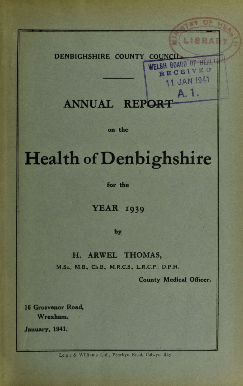 BOASO b'e c e 1V e f> 11 OAN 1941 A.I. ANNUAL REP on. the Health of Denbighshire for the YEAR 1939 by H. ARWEL THOMAS, M.Sc., M.B., Ch.B., M.R.C.S., L.R.C.P., D.P.H. County Medical Officer. 16 Grosvenor Road, Wrexham. January, 1941. 9 Leigh & Williams Ltd., Penrhyn Road, Colwyn Bay.