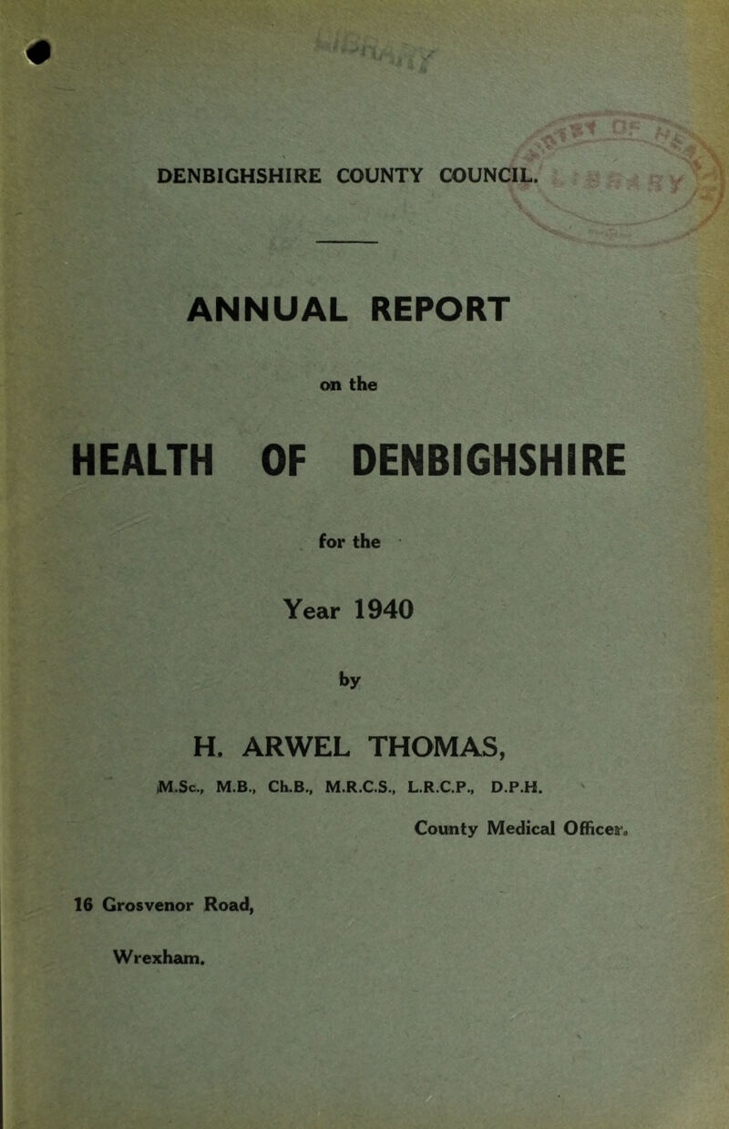 DENBIGHSHIRE COUNTY COUNCIL. ANNUAL REPORT HEALTH on the OF DENBIGHSHIRE for the Year 1940 by H. ARWEL THOMAS, M.Sc., M.B., CLB., M.R.C.S., L.R.C.P., D.P.H. County Medical Offices'. 16 Grosvenor Road, Wrexham.