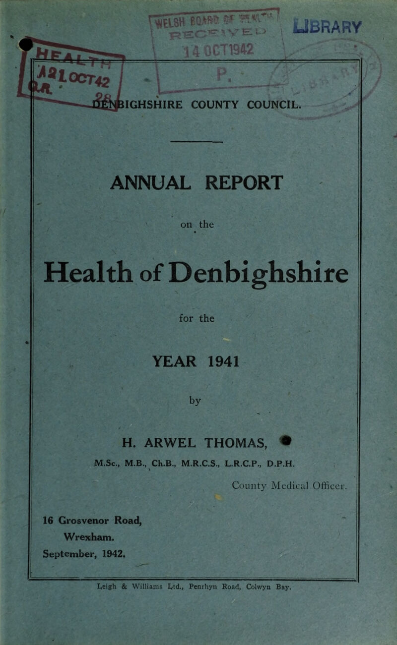 ■ ^ ve:l> \ 14 ,if,T1942 UBRARV IGHSHIRE COUNTY COUNCIL. ANNUAL REPORT on the Health of Denbighshire for the YEAR 1941 by H. ARWEL THOMAS, • ,M.Sc., M.B., Ch.B., M.R.C.S., L.R.C.P., D.P.H. V County Medical Officer. 16 Grosvenor Road, Wrexham. September, 1942. L,eigh & Williams L,td., Penrhyn Road, Colwya Bay.
