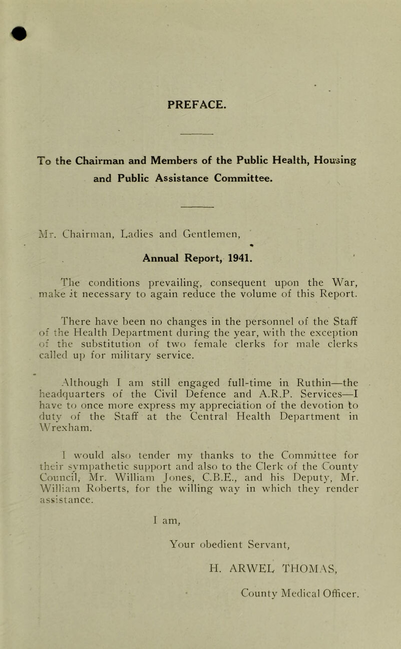 PREFACE. To the Chairmein and Members of the Public Health, Housing and Public Assistance Committee. Mr. Chairman, Ladies and Gentlemen, Annual Report, 1941. The conditions prevailing, consequent upon the War, make it necessary to again reduce the volume of this Report. There have been no changes in the personnel of the Staff of the Health Department during the year, with the exception of the substitution of two female clerks for male clerks called ui) for military service. Although I am still engaged full-time in Ruthin—the headquarters of the Civil Defence and A.R.P. Services—I have to once more express my appreciation of the devotion to duty of the Staff at the Central Health Department in Wrexham. 1 would also tender my thanks to the Committee for their sympathetic siq^port and also to the Clerk of the County Council, Mr. William Jones, C.B.E., and his Deputy, Mr. William Roberts, for the willing way in which they render assistance. I am, Your obedient Servant, H. ARWEL THOMAS, County Medical Officer.