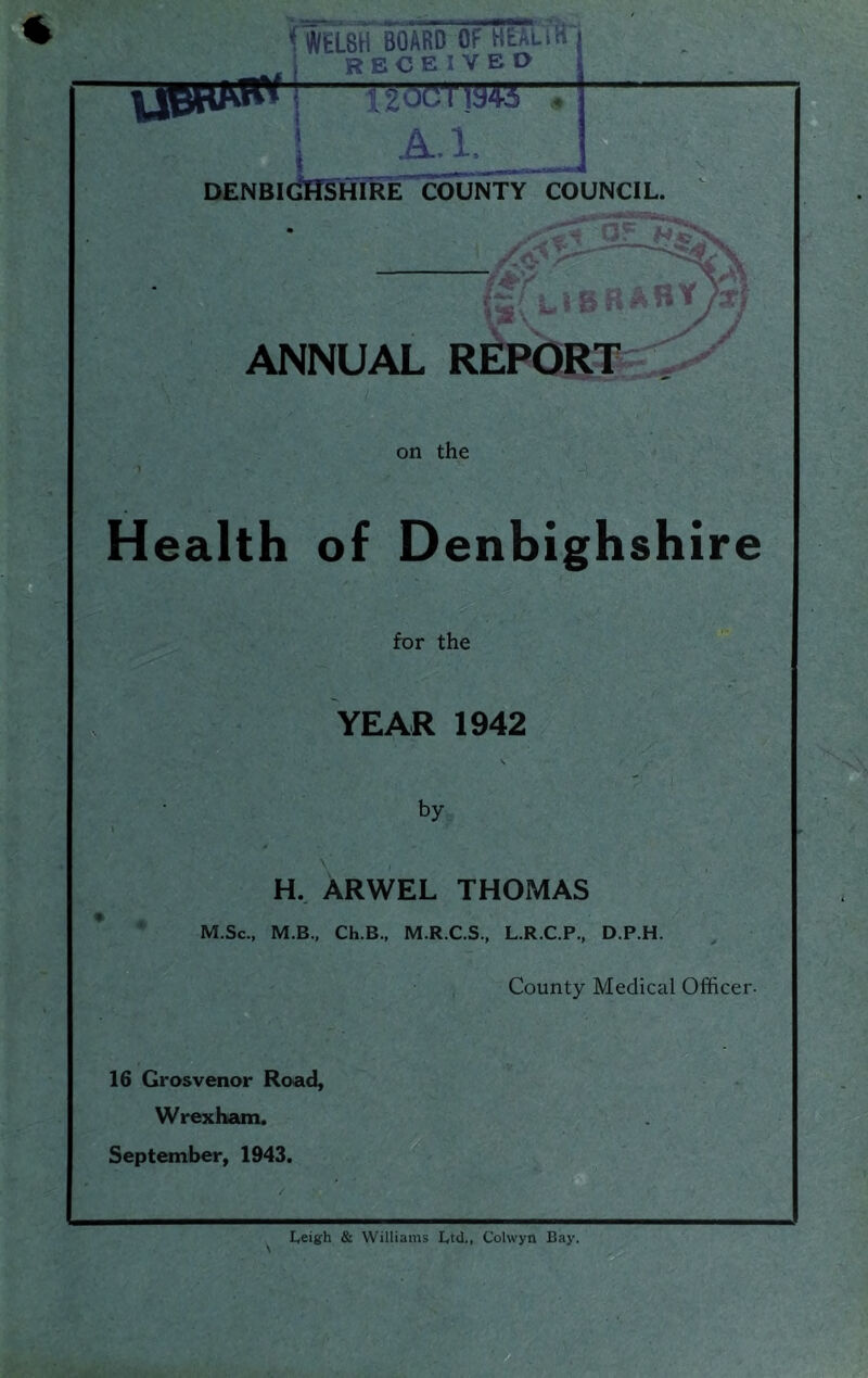 ( WELSH BOARD OF HEALiiT RECEIVBO denbigHSThTKecounty council. ANNUAL R on the Health of Denbighshire for the YEAR 1942 s by « H.. ARWEL THOMAS M.Sc., M.B., Ch.B., M.R.C.S., L.R.C.P., D.P.H. County Medical Officer- 16 Gi'osvenor Road, Wrexham. September, 1943. Leigh & Williams Ltd,, Colwyn Bay.