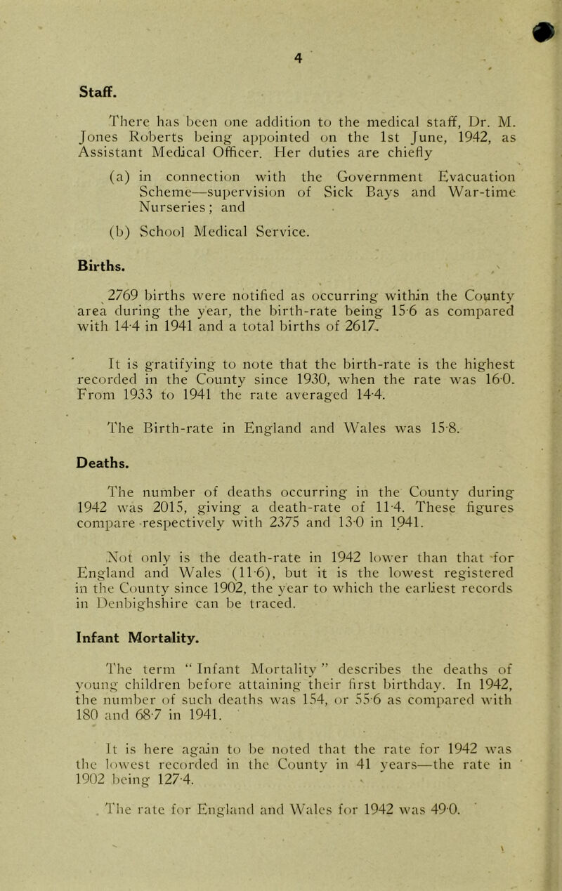 Staff. There has ])een one addition to the medical staff, Dr. M. Jones Roberts being appointed on the 1st June, 1942, as Assistant Medical Officer. Her duties are chiefly (a) in connection with the Government Evacuation Scheme—supervision of Sick Bays and War-time Nurseries; and (b) School Medical Service. Births. 2769 births were notified as occurring within the County area during the year, the birth-rate being 15-6 as compared with 14'4 in 1941 and a total births of 2617, It is gratifying to note that the birth-rate is the highest recorded in the County since 1930, when the rate was 160. From 1933 to 1941 the rate averaged 14-4. The Birth-rate in England and Wales was 15-8. Deaths. The number of deaths occurring in the County during 1942 was 2015, giving a death-rate of 1T4. These figures compare respectively with 2375 and 13 0 in 1941. Not only is the death-rate in 1942 lower than that 'for England and Wales (11'6), but it is the lowest registered in the County since 1902, the year to which the earliest records in Denliighshire can be traced. Infant Mortality. 'I'he term “ Infant Mortality ” describes the deaths of young children before attaining their first birthday. In 1942, the number of such deaths was 154, or 55 6 as compared with 180 and 687 in 1941. It is here again to be noted that the rate for 1942 was the lowest recorded in the County in 41 years—the rate in 1902 being 127-4. . The rate for England and Wales for 1942 was 490.