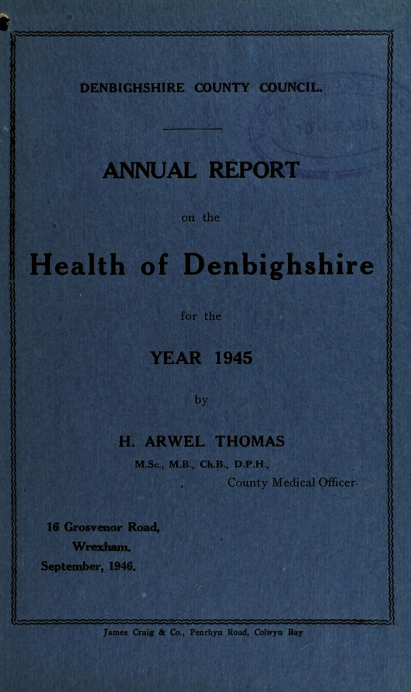 DENBIGHSHIRE COUNTY COUNCIL. ANNUAL REPORT on the Health of Denbighshire for the YEAR 1945 by H. ARWEL THOMAS M.Sc., M B., CK.B., D.P.H., , County Medical Officer- 16 Grosvenor Road, Wrexham. September, 1946. James Craig & Co., Penrhyn Road, Cohryn Bay