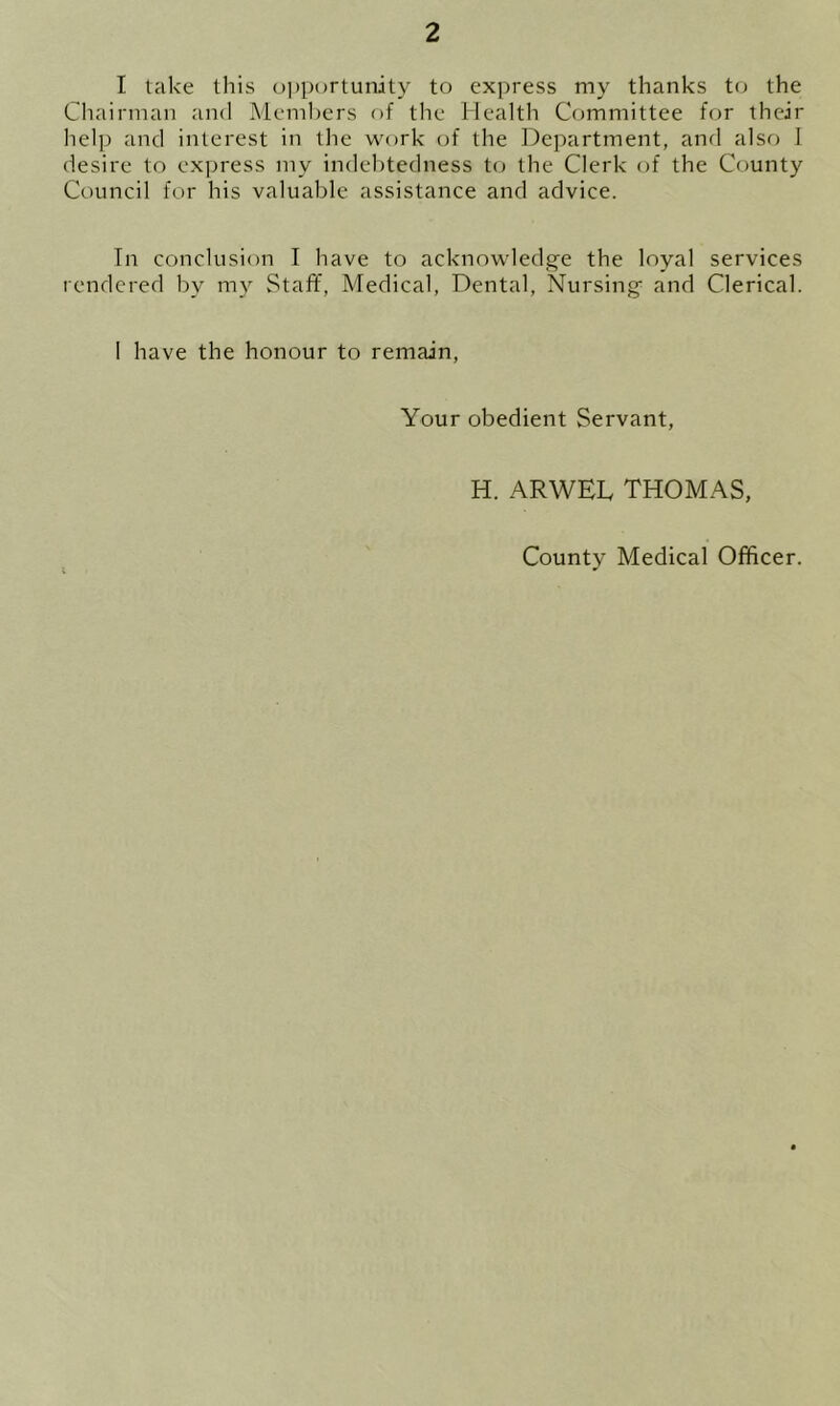 I take this opportunity to express my thanks to the Chairman and Members of the Health Committee for their help and interest in the work of the Department, and also I desire to express my indebtedness to the Clerk of the County Council for his valuable assistance and advice. In conclusion I have to acknowledge the loyal services rendered by my Staff, Medical, Dental, Nursing and Clerical. I have the honour to remain, Your obedient Servant, H. ARWEL THOMAS, County Medical Officer.