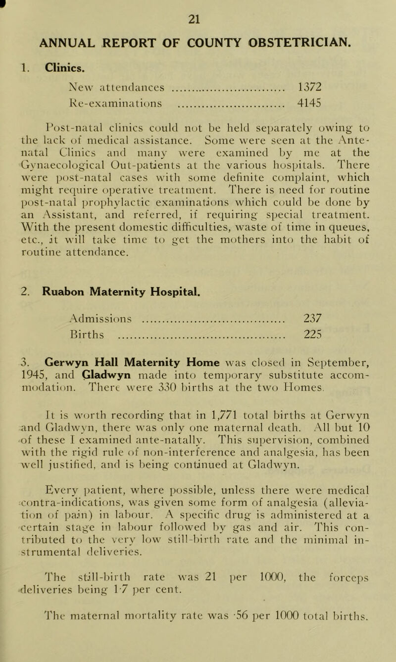 * 21 ANNUAL REPORT OF COUNTY OBSTETRICIAN. 1. Clinics. New attendances 1372 Re-examinations 4145 Post-natal clinics could not be held separately owing to the lack of medical assistance. Some were seen at the Ante- natal Clinics and many were examined by me at the Gynaecological Out-patients at the various hospitals. There were post-natal cases with some definite complaint, which might require operative treatment. There is need for routine post-natal prophylactic examinations which could be done by an Assistant, and referred, if requiring special treatment. With the present domestic difficulties, waste of time in queues, etc., it will take time to get the mothers into the habit of routine attendance. 2. Ruabon Maternity Hospital. Admissions 237 Births 225 3. Gerwyn Hall Maternity Home was closed in September, 1945, and Gladwyn made into temporary substitute accom- modation. There were 330 births at the two Homes. It is worth recording that in 1,771 total births at Gerwyn and Gladwyn, there was only one maternal death. All but 10 of these I examined ante-natally. This supervision, combined with the rigid rule of non-interference and analgesia, has been well justified, and is being continued at Gladwyn. Every patient, where possible, unless there were medical contra-indications, was given some form of analgesia (allevia- tion of pain) in labour. A specific drug is administered at a certain stage in labour followed by gas and air. This con- tributed to the very low still-birth rate and the minimal in- strumental deliveries. The still-birth rate was 21 per 1000, the forceps deliveries being 17 per cent. The maternal mortality rate was -56 per 1000 total births.