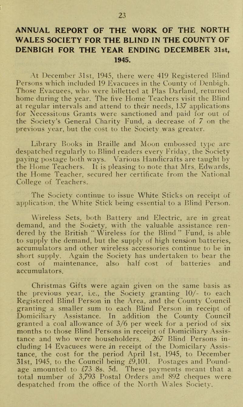 ANNUAL REPORT OF THE WORK OF THE NORTH WALES SOCIETY FOR THE BLIND IN THE COUNTY OF DENBIGH FOR THE YEAR ENDING DECEMBER 31st, 1945. At December 31st, 1945, there were 419 Registered Blind Persons which included 19 Evacuees in the County of Denbigh. Those Evacuees, who were billetted at Plas Darland, returned home during the year. The five Home Teachers visit the Blind at regular intervals and attend to their needs, 137 applications for Necessitous Grants were sanctioned and paid for out of the Society’s General Charity Fund, a decrease of 7 on the previous year, but the cost to the Society was greater. Library Books in Braille and Moon embossed type are despatched regularly to Blind readers every Friday, the Society paying postage both ways. Various Handicrafts are taught by the Home Teachers. It is pleasing to note that Mrs. Edwards, the Home Teacher, secured her certificate from the National College of Teachers. The Society continue to issue White Sticks on receipt of application, the White Stick being essential to a Blind Person. Wireless Sets, both Battery and Electric, are in great demand, and the Society, with the valuable assistance ren- dered by the British “ Wireless for the Blind ” Fund, is able to supply the demand, but the supply of high tension batteries, accumulators and other wireless accessories continue to he in short supply. Again the Society has undertaken to bear the cost of maintenance, also half cost of batteries and accumulators. Christmas Gifts were again given on the same basis as the previous year, i.e., the Society granting 10/- to each Registered Blind Person in the Area, and the County Council granting a smaller sum to each Blind Person in receipt of Domiciliary Assistance. In addition the County Council granted a coal allowance of 3/6 per week for a period of six months to those Blind Persons in receipt of Domiciliary Assis- tance and who were householders. 267 Blind Persons in- cluding 14 Evacuees were in receipt of the Domicilary Assis- tance, the cost for the period April 1st, 1945, to December 31st, 1945, to the Council being £9,101. Postages and Pound- age amounted to £73 8s. 5d. These payments meant that a total number of 3,793 Postal Orders and 892 cheques were despatched from the office of the North Wales Society.
