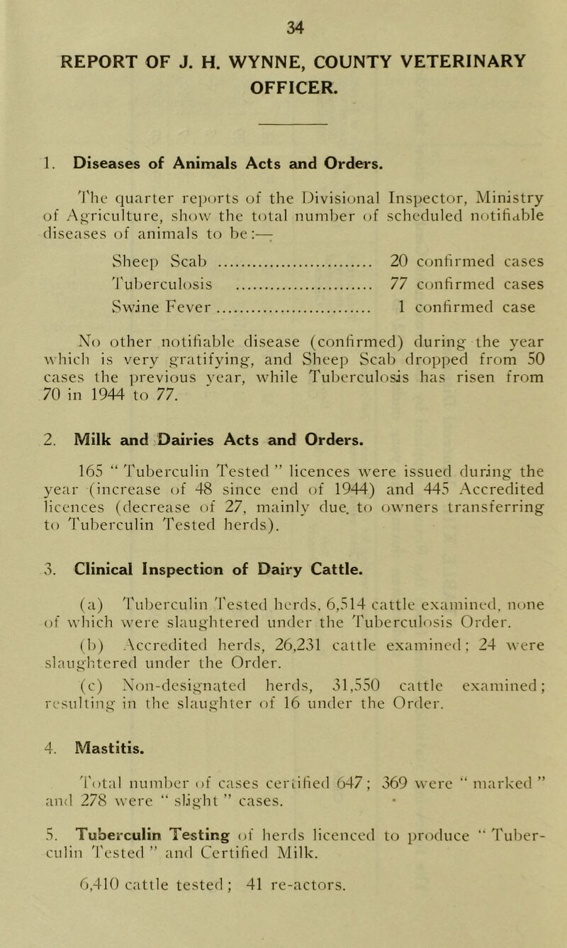 REPORT OF J. H. WYNNE, COUNTY VETERINARY OFFICER. 1. Diseases of Animals Acts and Orders. The quarter reports of the Divisional Inspector, Ministry of Agriculture, show the total number of scheduled notifiable diseases of animals to be:—: Sheep Scab 20 confirmed cases Tuberculosis 77 confirmed cases Swine Fever 1 confirmed case No other notifiable disease (confirmed) during the year which is very gratifying, and Sheep Scab dropped from 50 cases the previous year, while Tuberculosis has risen from 70 in 1944 to 77. 2. Milk and Dairies Acts and Orders. 165 “ Tuberculin Tested ” licences were issued during the year (increase of 48 since end of 1944) and 445 Accredited licences (decrease of 27, mainly due. to owners transferring to Tuberculin Tested herds). 3. Clinical Inspection of Dairy Cattle. (a) Tuberculin Tested herds, 6,514 cattle examined, none of which were slaughtered under the Tuberculosis Order. (b) Accredited herds, 26,231 cattle examined; 24 were slaughtered under the Order. (c) Non-designated herds, 31,550 cattle examined; resulting in the slaughter of 16 under the Order. 4. Mastitis. Total number of cases certified 647; 369 were “ marked” and 278 were “ slight ” cases. 5. Tuberculin Testing of herds licenced to produce “ Tuber- culin Tested ” and Certified Milk. 6,410 cattle tested ; 41 re-actors.