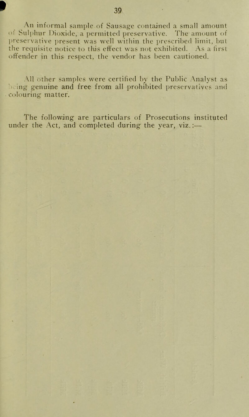 39 An informal sample of Sausage contained a small amount <’t Sulphur Dioxide, a permitted preservative. The amount of preservative present was well within the prescribed limit, hut the requisite notice to this effect was not exhibited. As a first offender in this respect, the vendor has been cautioned. All other samples were certified by the Public Analyst as * ing genuine and free from all prohibited preservatives and colouring matter. The following are particulars of Prosecutions instituted under the Act, and completed during the year, viz.:—