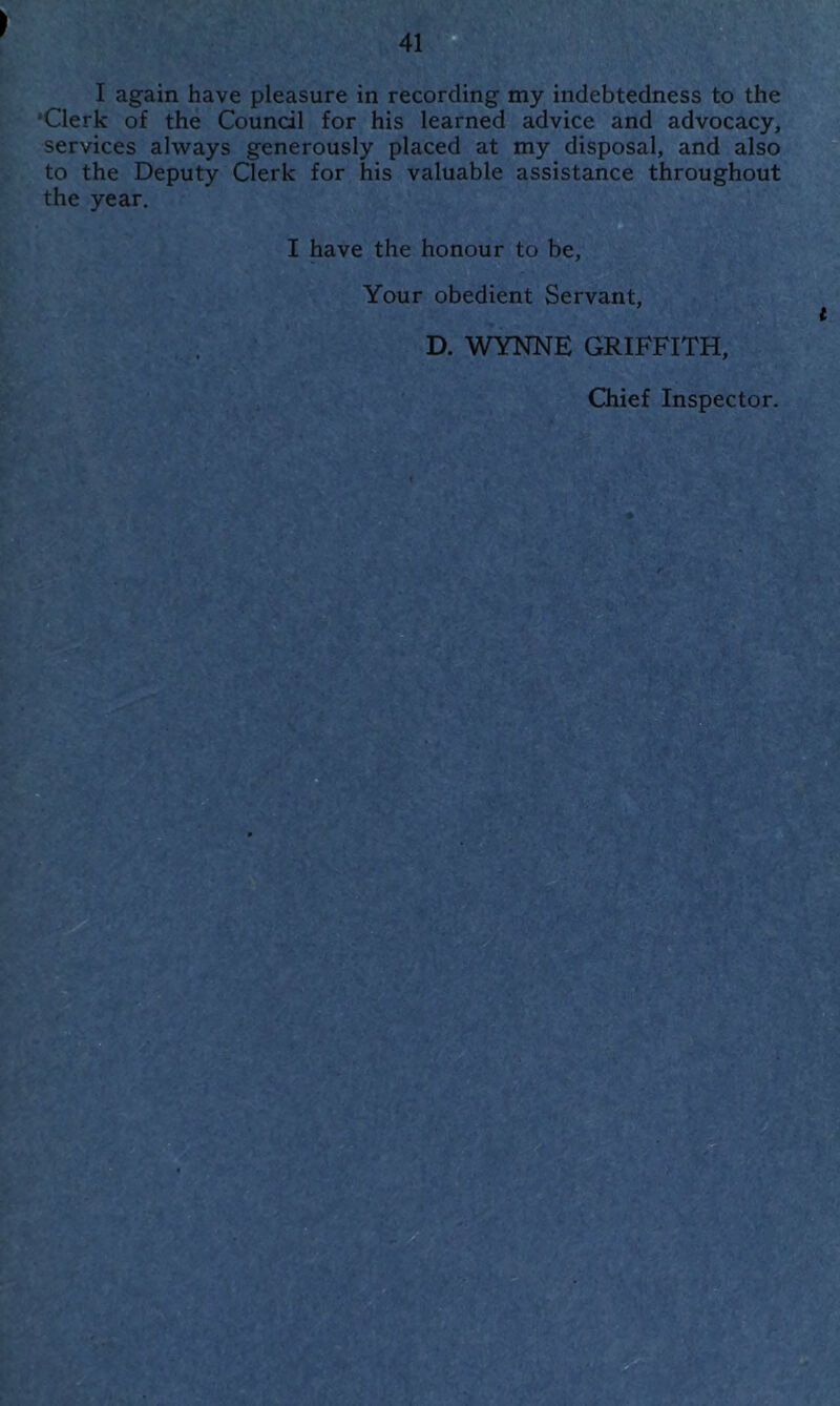 ) I again have pleasure in recording my indebtedness to the ‘Clerk of the Council for his learned advice and advocacy, services always generously placed at my disposal, and also to the Deputy Clerk for his valuable assistance throughout the year. I have the honour to be, Your obedient Servant, D. WYNNE GRIFFITH, Chief Inspector.