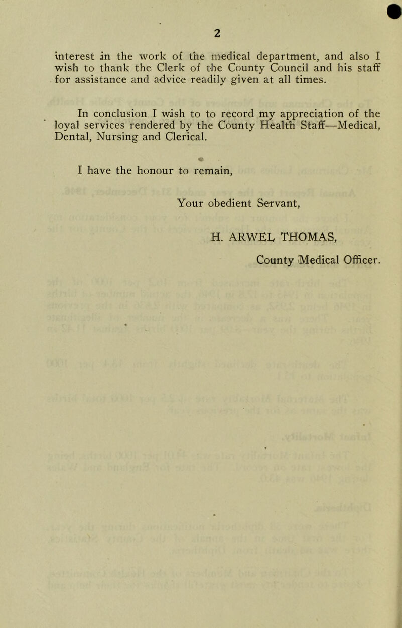 interest in the work of the medical department, and also I wish to thank the Clerk of the County Council and his staff for assistance and advice readily given at all times. In conclusion I wish to to record my appreciation of the loyal services rendered by the County Health Staff—Medical, Dental, Nursing and Clerical. I have the honour to remain, Your obedient Servant, H. ARWEL THOMAS, County Medical Officer.