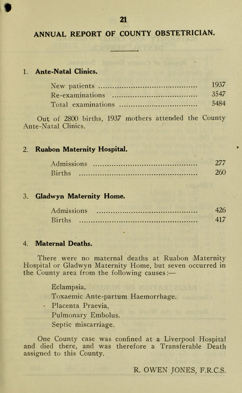 21 ANNUAL REPORT OF COUNTY OBSTETRICIAN. 1. Ante-Natal Clinics. New patients 1937 Re-examinations 3547 Total examinations 5484 Out of 2800 births, 1937 mothers attended the County Ante-Natal Clinics. 2. Ruabon Maternity Hospital. Admissions 277 Births 260 3. Gladwyn Maternity Home. Admissions 426 Births 417 4. Maternal Deaths. There were no maternal deaths at Ruabon Maternity Hospital or Gladwyn Maternity Home, but seven occurred in the County area from the following causes:— Eclampsia. Toxaemic Ante-partum Haemorrhage. • Placenta Praevia. Pulmonary Embolus. Septic miscarriage. One County case was confined at a Liverpool Hospital and died there, and was therefore a Transferable Death assigned to this County. R. OWEN JONES, F.R.C.S.