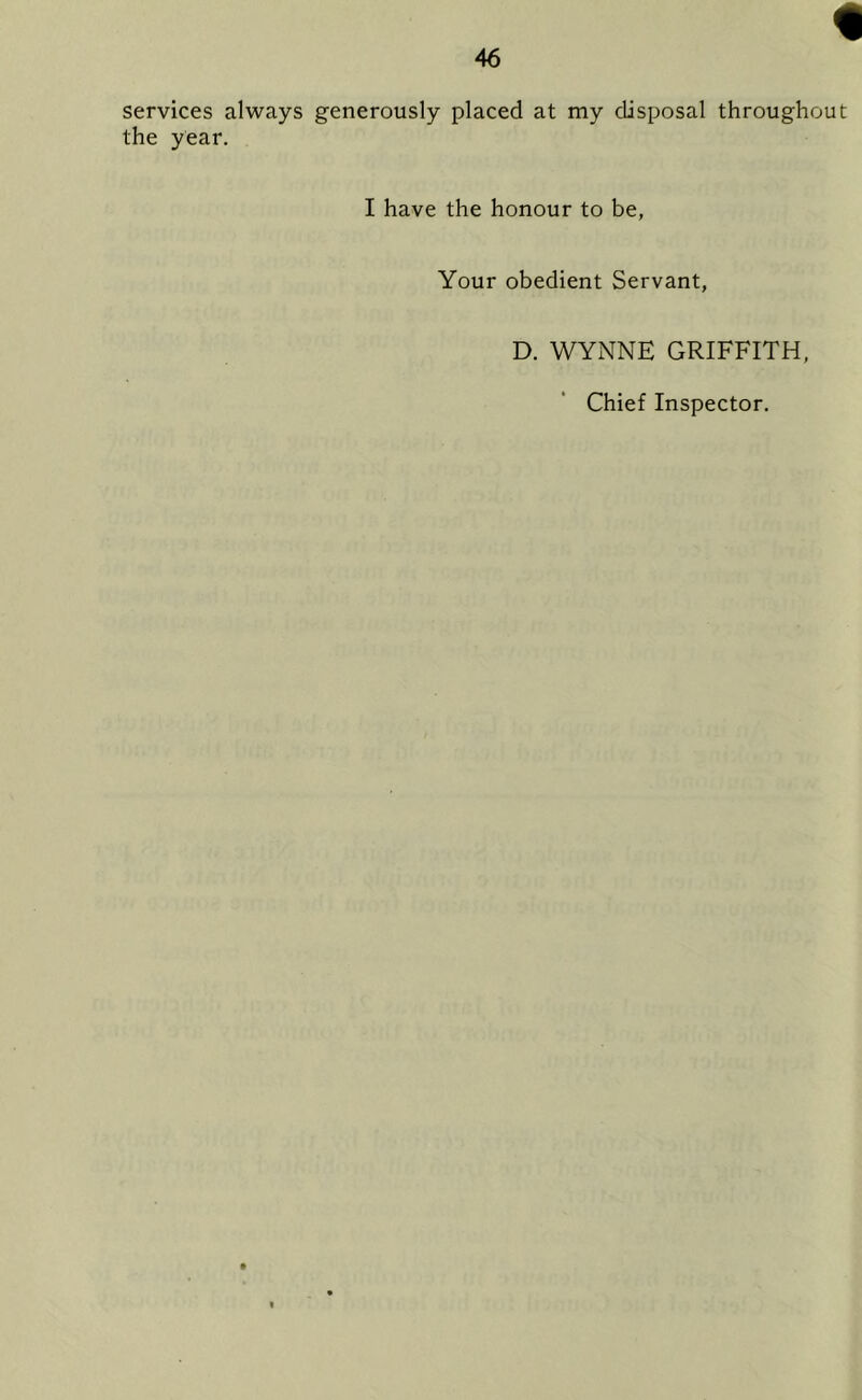 services always generously placed at my disposal throughou the year. I have the honour to be, Your obedient Servant, D. WYNNE GRIFFITH Chief Inspector.